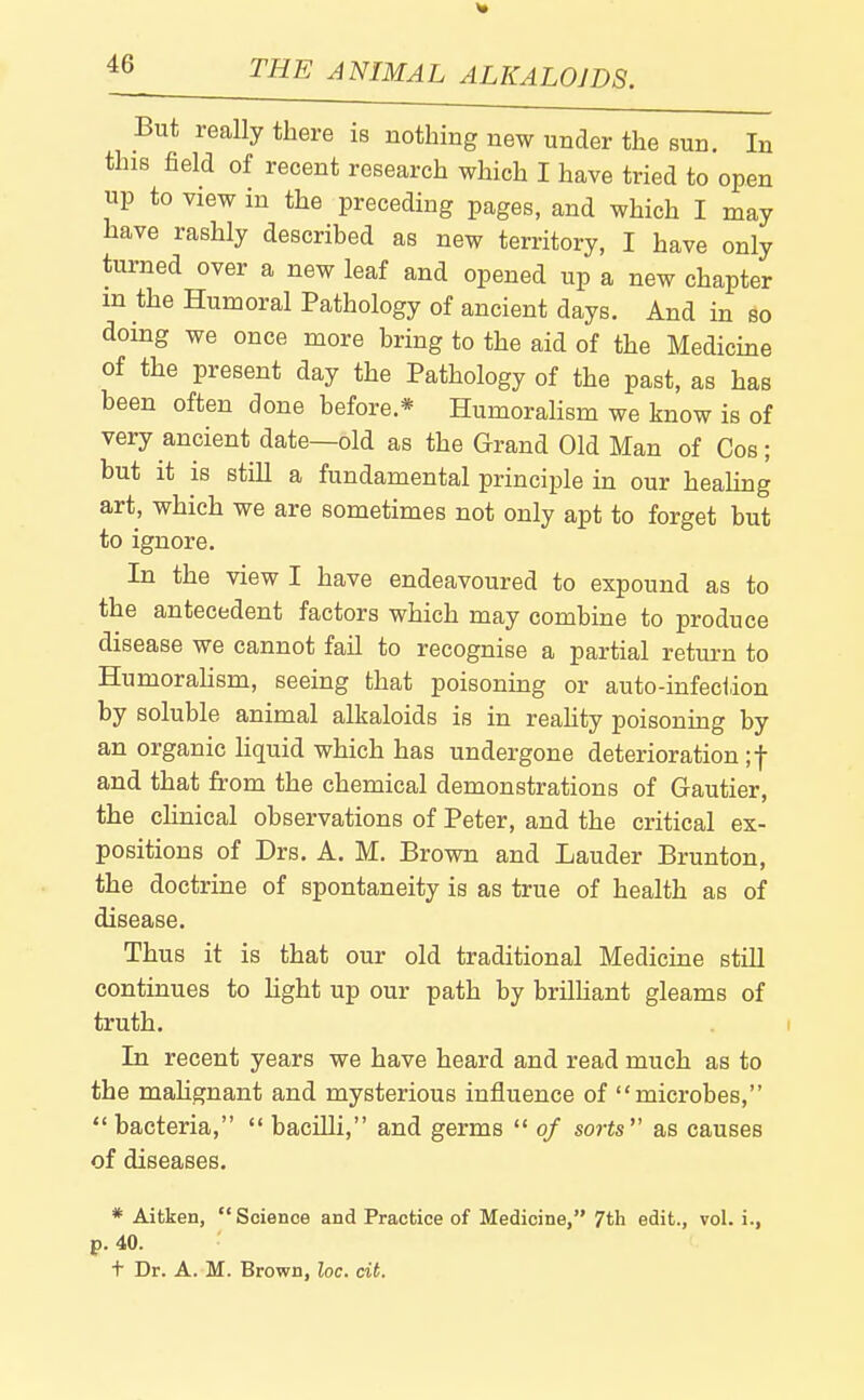 But really there is nothing new under the sun. In this field of recent research which I have tried to open up to view in the preceding pages, and which I may have rashly described as new territory, I have only turned over a new leaf and opened up a new chapter m the Humoral Pathology of ancient days. And in so doing we once more bring to the aid of the Medicine of the present day the Pathology of the past, as has been often done before.* Humorahsm we know is of very ancient date—old as the Grand Old Man of Cos; but it is still a fundamental principle in our healing art, which we are sometimes not only apt to forget but to ignore. In the view I have endeavoured to expound as to the antecedent factors which may combine to produce disease we cannot fail to recognise a partial return to Humorahsm, seeing that poisoning or auto-infeciion by soluble animal alkaloids is in reahty poisonuig by an organic hquid which has undergone deterioration if and that from the chemical demonstrations of Gautier, the chnical observations of Peter, and the critical ex- positions of Drs. A. M. Brown and Lauder Brunton, the doctrine of spontaneity is as true of health as of disease. Thus it is that our old traditional Medicine still continues to light up our path by brilUant gleams of truth. In recent years we have heard and read much as to the mahgnant and mysterious influence of microbes, bacteria, bacilli, and germs of sorts as causes of diseases. * Aitken, Science and Practice of Medicine, 7th edit., vol. i., p. 40. t Dr. A. M. Brown, loc. cit.