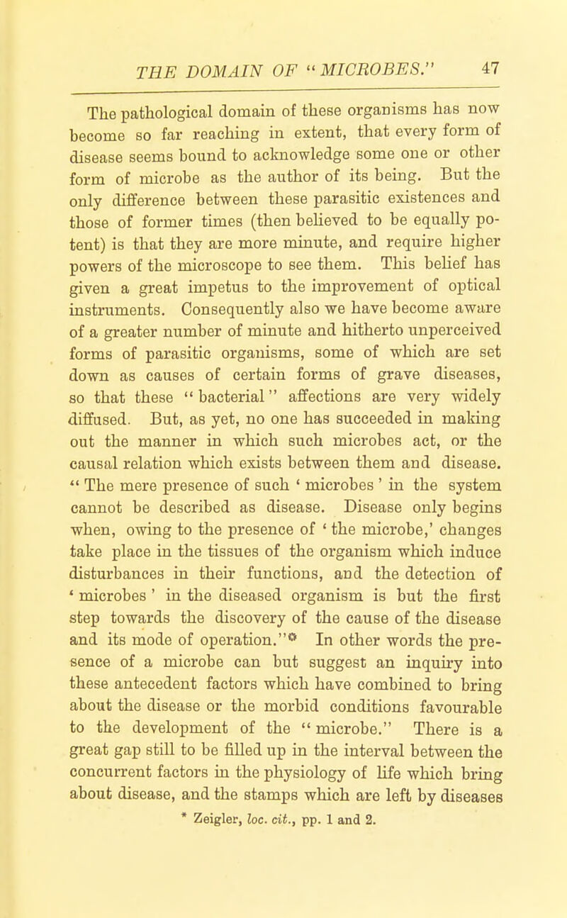 The pathological domain of these organisms has now become so far reaching in extent, that every form of disease seems bound to acknowledge some one or other form of microbe as the author of its being. But the only difference between these parasitic existences and those of former times (then beheved to be equally po- tent) is that they are more minute, and require higher powers of the microscope to see them. This behef has given a great impetus to the improvement of optical instruments. Consequently also we have become aware of a greater number of minute and hitherto unperceived forms of parasitic organisms, some of which are set down as causes of certain forms of grave diseases, so that these bacterial affections are very widely diffused. But, as yet, no one has succeeded in making out the manner in which such microbes act, or the causal relation which exists between them and disease. The mere presence of such ' microbes ' in the system cannot be described as disease. Disease only begins when, owing to the presence of ' the microbe,' changes take place in the tissues of the organism which induce disturbances in their functions, and the detection of ' microbes ' in the diseased organism is but the first step towards the discovery of the cause of the disease and its mode of operation.** In other words the pre- sence of a microbe can but suggest an inquiry into these antecedent factors which have combined to bring about the disease or the morbid conditions favourable to the development of the microbe. There is a great gap still to be filled up in the interval between the concurrent factors in the physiology of life which bring about disease, and the stamps which are left by diseases * Zeigler, loc. cit., pp. 1 and 2.