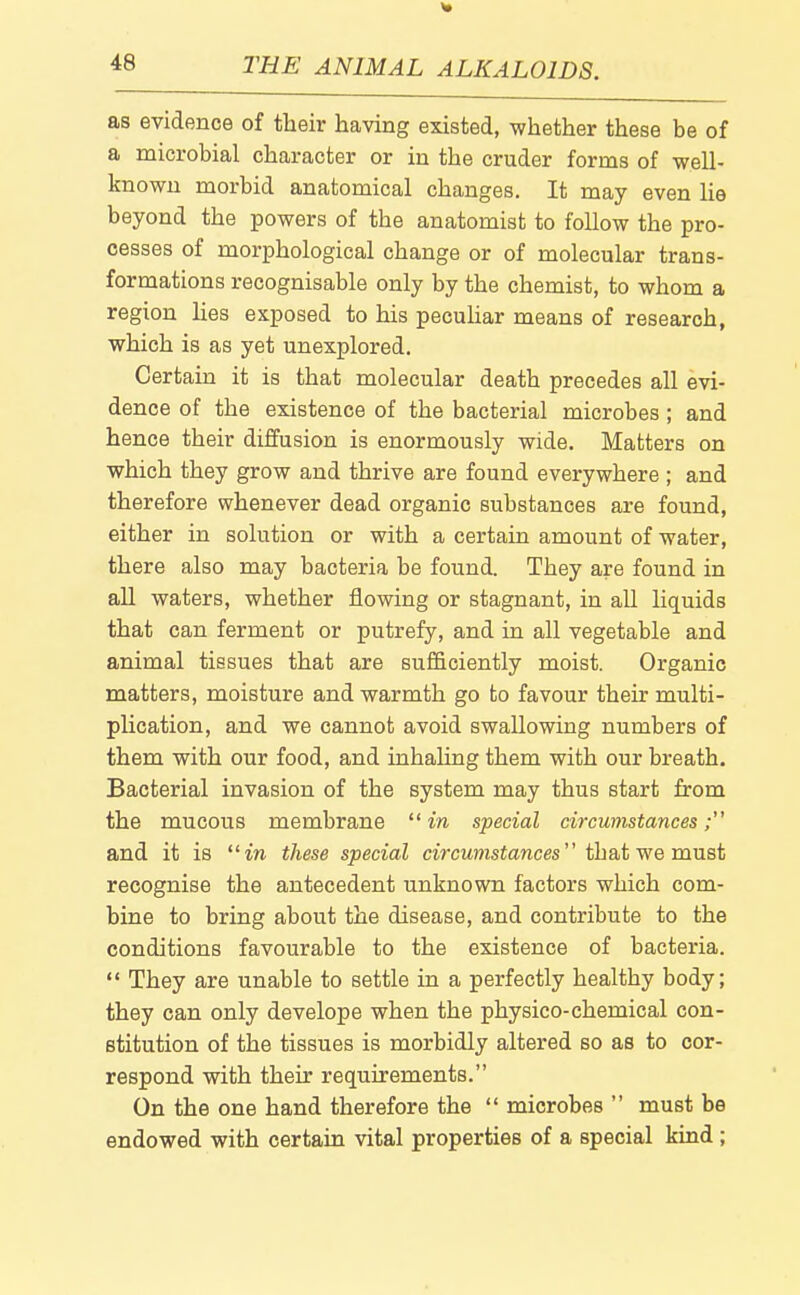 as evidence of their having existed, whether these be of a microbial character or in the cruder forms of well- known morbid anatomical changes. It may even he beyond the powers of the anatomist to follow the pro- cesses of morphological change or of molecular trans- formations recognisable only by the chemist, to whom a region Hes exposed to his pecuhar means of research, which is as yet unexplored. Certain it is that molecular death precedes all evi- dence of the existence of the bacterial microbes ; and hence their diffusion is enormously wide. Matters on which they grow and thrive are found everywhere ; and therefore whenever dead organic substances are found, either in solution or with a certain amount of water, there also may bacteria be found. They are found in all waters, whether flowing or stagnant, in all liquids that can ferment or putrefy, and in all vegetable and animal tissues that are sufficiently moist. Organic matters, moisture and warmth go to favour their multi- plication, and we cannot avoid swallowing numbers of them with our food, and inhaling them with our breath. Bacterial invasion of the system may thus start from the mucous membrane  in special circumstances; and it is in these special ciVcwmstonces that we must recognise the antecedent unknown factors which com- bine to bring about the disease, and contribute to the conditions favourable to the existence of bacteria.  They are unable to settle in a perfectly healthy body; they can only develope when the physico-chemical con- stitution of the tissues is morbidly altered so as to cor- respond with their requirements. On the one hand therefore the  microbes  must be endowed with certain vital properties of a special kind ;