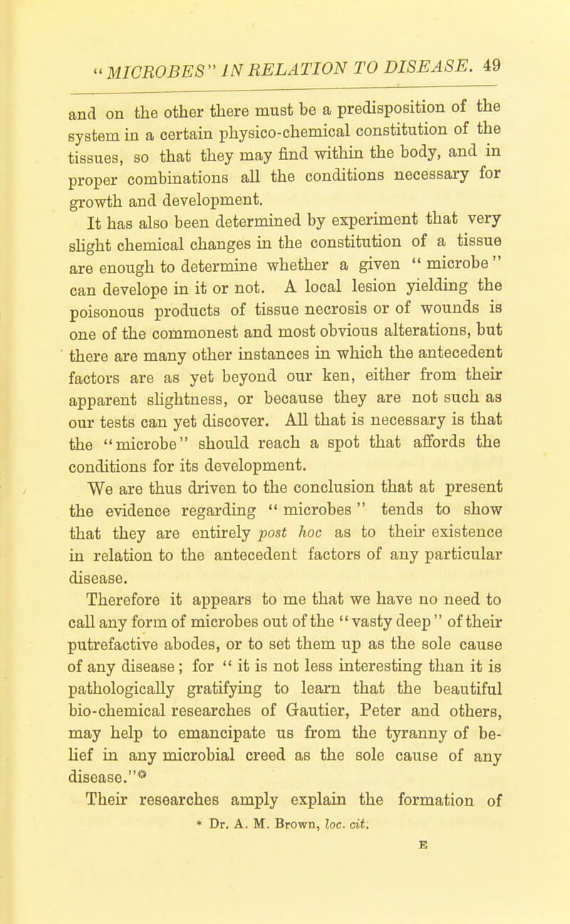 and on the other there must be a predisposition of the system in a certain physico-chemical constitution of the tissues, so that they may find within the body, and in proper combmations all the conditions necessary for growth and development. It has also been determined by experiment that very shght chemical changes in the constitution of a tissue are enough to determine whether a given microbe can develope in it or not. A local lesion yielding the poisonous products of tissue necrosis or of wounds is one of the commonest and most obvious alterations, but there are many other instances in which the antecedent factors are as yet beyond our ken, either from their apparent shghtness, or because they are not such as our tests can yet discover. All that is necessary is that the microbe should reach a spot that affords the conditions for its development. We are thus driven to the conclusion that at present the evidence regarding microbes tends to show that they are entirely post hoc as to their existence in relation to the antecedent factors of any particular disease. Therefore it appears to me that we have no need to call any form of microbes out of the vasty deep of their putrefactive abodes, or to set them up as the sole cause of any disease; for it is not less interesting than it is pathologically gratifying to learn that the beautiful bio-chemical researches of Gautier, Peter and others, may help to emancipate us from the tyranny of be- Uef in any microbial creed as the sole cause of any disease.*'* Their researches amply explain the formation of ♦ Dr. A.M. Brown, loc. cit: E
