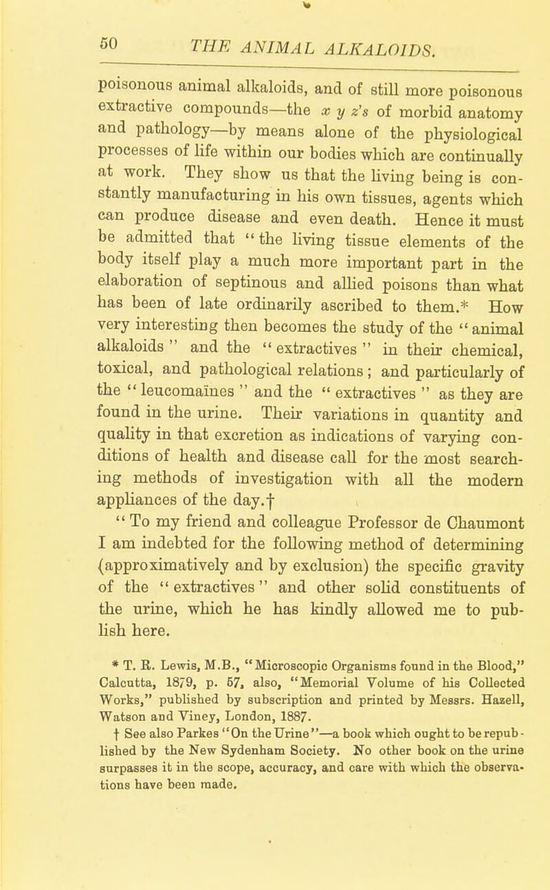 poisonous animal alkaloids, and of still more poisonous extractive compounds—the x y z's of morbid anatomy and pathology—by means alone of the physiological processes of life within our bodies which are contmually at work. They show us that the Uving being is con- stantly manufacturing in his own tissues, agents which can produce disease and even death. Hence it must be admitted that the living tissue elements of the body itself play a much more important part in the elaboration of septinous and alUed poisons than what has been of late ordinarily ascribed to them.* How very interesting then becomes the study of the animal alkaloids and the extractives in their chemical, toxical, and pathological relations; and particularly of the leucomaines and the extractives as they are found in the urine. Their variations in quantity and quahty in that excretion as indications of varying con- ditions of health and disease call for the most search- ing methods of investigation with all the modern appliances of the day.f To my friend and colleague Professor de Chaumont I am indebted for the following method of determining (approximatively and by exclusion) the specific gravity of the extractives and other sohd constituents of the urine, which he has kindly allowed me to pub- lish here. * T. R. Lewis, M.B., Microscopic Organisms found in the Blood, Calcutta, 18/9, p. 57, also, Memorial Volume of his Collected Works, published by subscription and printed by Messrs. Hazell, Watson and Viney, London, 1887. t See also Parkes On the Urine—a book which ought to be repub- lished by the New Sydenham Society. No other book on the urine surpasses it in the scope, accuracy, and care with which the observa- tions have been made.