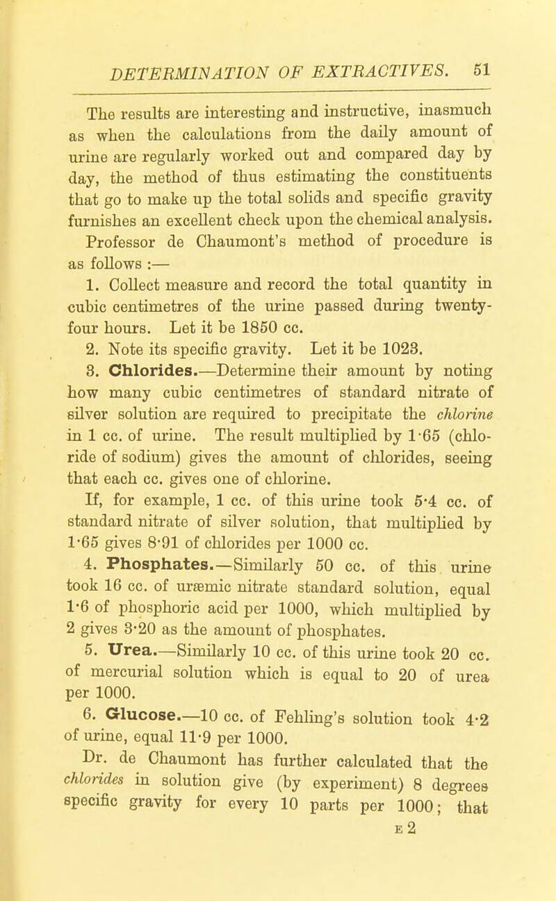 The results are interesting and instructive, inasmuch as when the calculations from the daily amount of urine are regularly worked out and compared day by day, the method of thus estimating the constituents that go to make up the total solids and specific gravity furnishes an excellent check upon the chemical analysis. Professor de Chaumont's method of procedure is as follows :— 1. Collect measure and record the total quantity in cubic centimetres of the urine passed during twenty- four hours. Let it be 1850 cc. 2. Note its specific gravity. Let it be 1023. 3. Chlorides.—Determine their amount by noting how many cubic centimetres of standard nitrate of sUver solution are required to precipitate the chlorine in 1 cc. of urine. The result multiphed by 1*65 (chlo- ride of sodium) gives the amount of chlorides, seeing that each cc. gives one of chlorine. If, for example, 1 cc. of this urine took 5'4 cc. of standard nitrate of silver solution, that multiphed by 1*65 gives 8-91 of chlorides per 1000 cc. 4. Phosphates.—Similarly 50 cc. of this urine took 16 cc. of uremic nitrate standard solution, equal 1'6 of phosphoric acid per 1000, which multiphed by 2 gives 3-20 as the amount of phosphates. 5. Urea.—Similarly 10 cc. of this urine took 20 cc. of mercurial solution which is equal to 20 of urea per 1000. 6. Glucose—10 cc. of Fehling's solution took 4*2 of urine, equal 11-9 per 1000. Dr. de Chaumont has further calculated that the chlorides in solution give (by experiment) 8 degrees specific gravity for every 10 parts per 1000; that £2