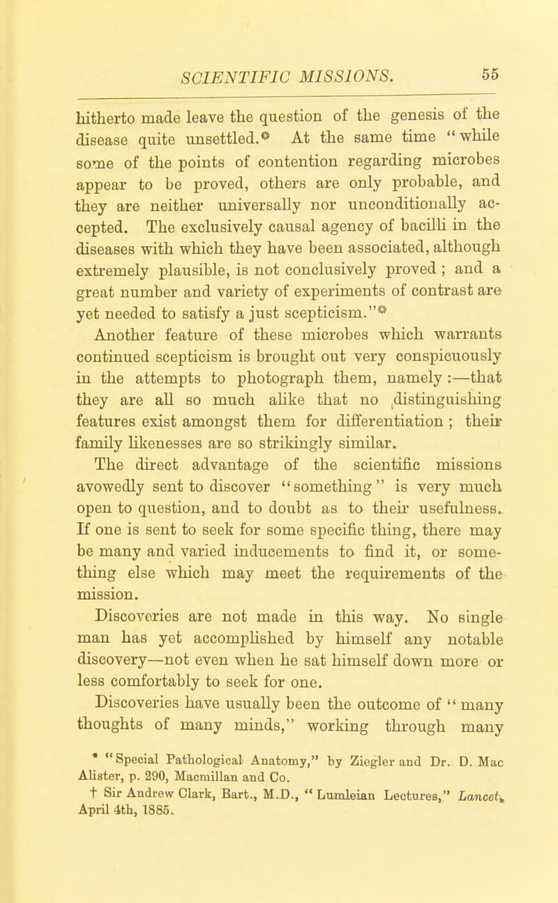 hitherto made leave the question of the genesis of the disease quite unsettled.'* At the same time while some of the points of contention regarding microbes appear to be proved, others are only probable, and they are neither universally nor unconditionally ac- cepted. The exclusively causal agency of bacilU in the diseases with which they have been associated, although extremely plausible, is not conclusively proved ; and a great number and variety of experiments of contrast are yet needed to satisfy a just scepticism.* Another feature of these microbes which warrants continued scepticism is brought out very conspicuously in the attempts to photograph them, namely:—that they are aU so much ahke that no ^distinguishing features exist amongst them for differentiation ; their family likenesses are so strikingly similar. The direct advantage of the scientific missions avowedly sent to discover something is very much open to question, and to doubt as to then* usefulness. If one is sent to seek for some specific thing, there may be many and varied inducements to find it, or some- thing else which may meet the requirements of the mission. Discoveries are not made in this way. No single man has yet accomphshed by himself any notable discovery—not even when he sat himself down more or less comfortably to seek for one. Discoveries have usually been the outcome of many thoughts of many minds, working through many * Special Pathological Anatomy, by Ziegler and Dr. D. Mac Alister, p. 290, Macmillan and Co. t Sir Andrew Clark, Bart., M.D., Lumleian Lectures, Lancet^ April 4tli, 1885.