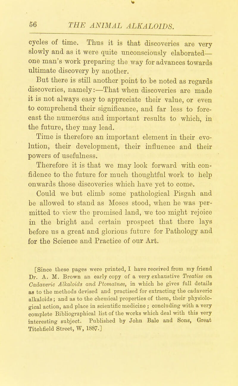 cycles of time. Thus it is that discoveries are very slowly and as it were quite unconsciously elaborated- one man's work preparing the way for advances towards ultimate discovery by another. But there is still another point to be noted as regards discoveries, namely:—That when discoveries are made it is not always easy to appreciate their value, or even to comprehend their significance, and far less to fore- cast the numerous and important results to which, in the future, they may lead. Time is therefore an important element in their evo- lution, their development, their influence and then- powers of usefulness. Therefore it is that we may look forward with con- fidence to the future for much thoughtful work to help onwards those discoveries which have yet to come. Could we but climb some pathological Pisgah and be allowed to stand as Moses stood, when he was per- mitted to view the promised land, we too might rejoice in the bright and certain prospect that there lays before us a great and glorious future for Pathology and for the Science and Practice of our Art. [Since these pages were printed, I have received from my friend Dr. A. M. Brown an early copy of a very exhaustive Treatise on Cadaveric Alkaloids and PtomaKnes, in which he gives full details as to the methods devised and practised for extracting the cadaveric allcaloids; and as to the chemical properties of them, their physiolo- gical action, and place in scientific medicine ; concluding with a very complete Bibliographical list of the works which deal with this very interesting subject. Published by John Bale and Sons, Great Titohfield Street, W, 1887.]