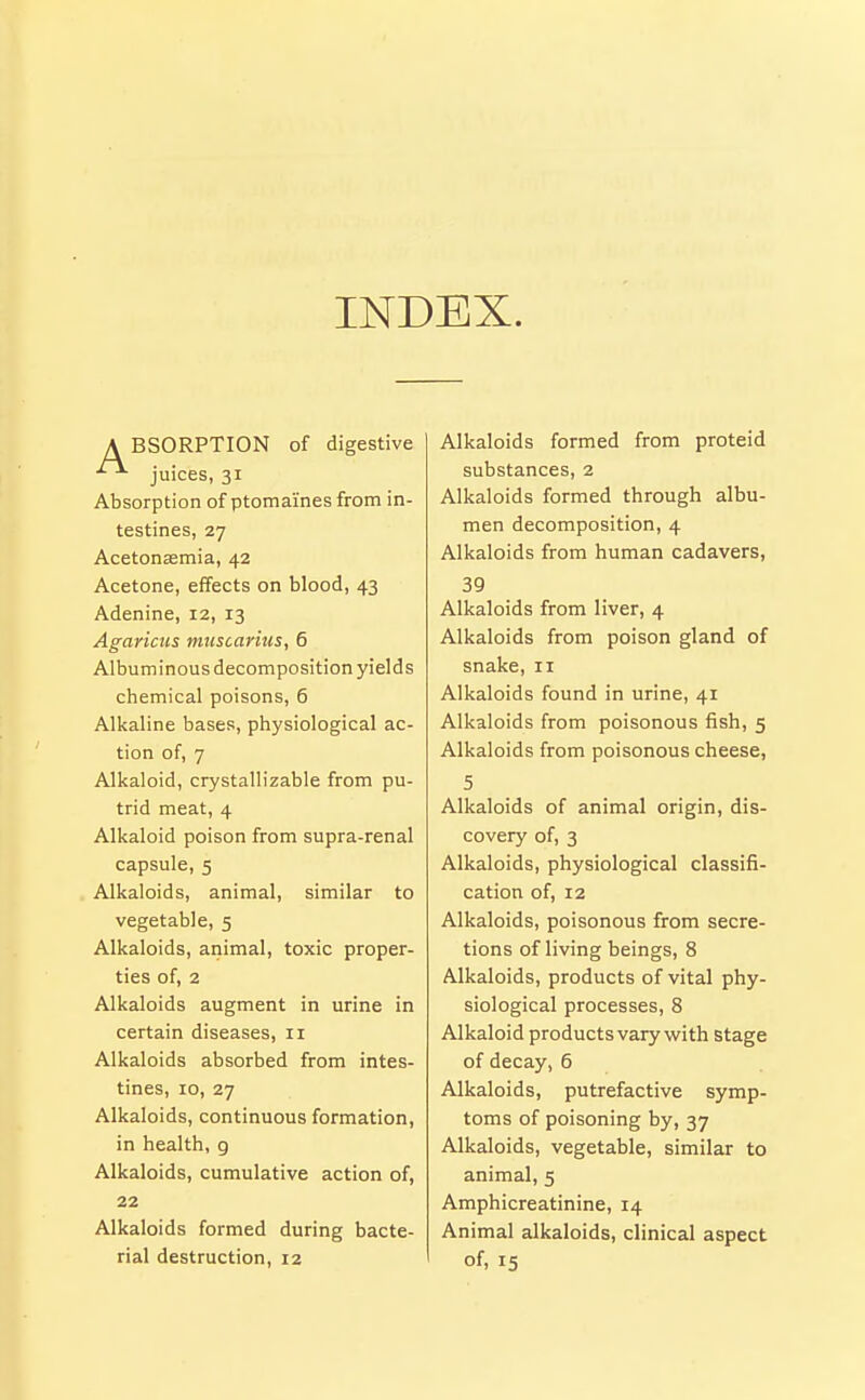 INDEX. A BSORPTION of digestive juices, 31 Absorption of ptomaines from in- testines, 27 Acetonsemia, 42 Acetone, effects on blood, 43 Adenine, 12, 13 Agaricus muscarius, 6 Albuminous decomposition yields chemical poisons, 6 Alkaline bases, physiological ac- tion of, 7 Alkaloid, crystallizable from pu- trid meat, 4 Alkaloid poison from supra-renal capsule, 5 Alkaloids, animal, similar to vegetable, 5 Alkaloids, animal, toxic proper- ties of, 2 Alkaloids augment in urine in certain diseases, 11 Alkaloids absorbed from intes- tines, 10, 27 Alkaloids, continuous formation, in health, g Alkaloids, cumulative action of, 22 Alkaloids formed during bacte- rial destruction, 12 Alkaloids formed from proteid substances, 2 Alkaloids formed through albu- men decomposition, 4 Alkaloids from human cadavers, 39 Alkaloids from liver, 4 Alkaloids from poison gland of snake, 11 Alkaloids found in urine, 41 Alkaloids from poisonous fish, 5 Alkaloids from poisonous cheese, 5 Alkaloids of animal origin, dis- covery of, 3 Alkaloids, physiological classifi- cation of, 12 Alkaloids, poisonous from secre- tions of living beings, 8 Alkaloids, products of vital phy- siological processes, 8 Alkaloid products vary with stage of decay, 6 Alkaloids, putrefactive symp- toms of poisoning by, 37 Alkaloids, vegetable, similar to animal, 5 Amphicreatinine, 14 Animal alkaloids, clinical aspect of, 15
