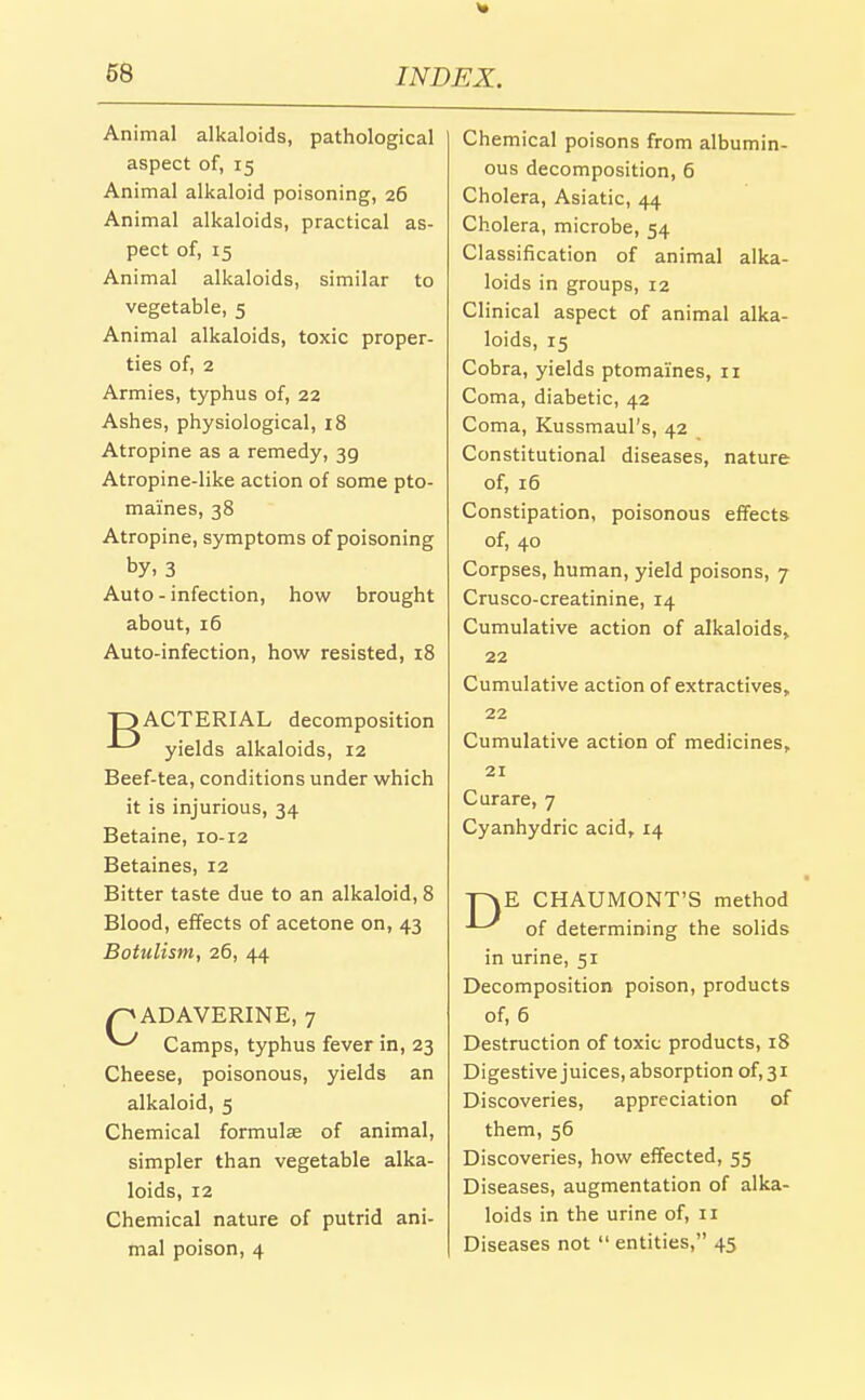Animal alkaloids, pathological aspect of, 15 Animal alkaloid poisoning, 26 Animal alkaloids, practical as- pect of, 15 Animal alkaloids, similar to vegetable, 5 Animal alkaloids, toxic proper- ties of, 2 Armies, typhus of, 22 Ashes, physiological, 18 Atropine as a remedy, 39 Atropine-like action of some pto- maines, 38 Atropine, symptoms of poisoning by, 3 Auto-infection, how brought about, 16 Auto-infection, how resisted, i8 DACTERIAL decomposition yields alkaloids, 12 Beef-tea, conditions under which it is injurious, 34 Betaine, 10-12 Betaines, 12 Bitter taste due to an alkaloid, 8 Blood, effects of acetone on, 43 Botulism, 26, 44 /^ADAVERINE, 7 ^ Camps, typhus fever in, 23 Cheese, poisonous, yields an alkaloid, 5 Chemical formulse of animal, simpler than vegetable alka- loids, 12 Chemical nature of putrid ani- mal poison, 4 Chemical poisons from albumin- ous decomposition, 6 Cholera, Asiatic, 44 Cholera, microbe, 54 Classification of animal alka- loids in groups, 12 Clinical aspect of animal alka- loids, 15 Cobra, yields ptomaines, 11 Coma, diabetic, 42 Coma, Kussmaul's, 42 Constitutional diseases, nature of, 16 Constipation, poisonous effects of, 40 Corpses, human, yield poisons, 7 Crusco-creatinine, 14 Cumulative action of alkaloids, 22 Cumulative action of extractives, 22 Cumulative action of medicines, 21 Curare, 7 Cyanhydric acid, 14 Tn\E CHAUMONT'S method ■'-^ of determining the solids in urine, 51 Decomposition poison, products of, 6 Destruction of toxic products, 18 Digestive juices, absorption of, 31 Discoveries, appreciation of them, 56 Discoveries, how effected, 55 Diseases, augmentation of alka- loids in the urine of, 11 Diseases not entities, 45