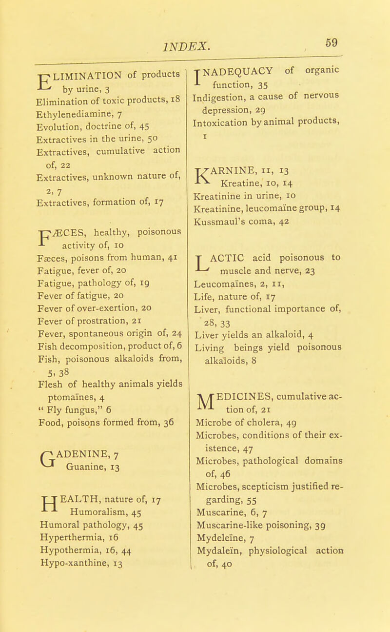 LIMINATION of products -'—' by urine, 3 Elimination of toxic products, 18 Ethylenediamine, 7 Evolution, doctrine of, 45 Extractives in the urine, 50 Extractives, cumulative action of, 22 Extractives, unknown nature of, 2, 7 Extractives, formation of, 17 TpiECES, healthy, poisonous activity of, 10 Faeces, poisons from human, 41 Fatigue, fever of, 20 Fatigue, pathology of, 19 Fever of fatigue, 20 Fever of over-exertion, 20 Fever of prostration, 21 Fever, spontaneous origin of, 24 Fish decomposition, product of, 6 Fish, poisonous alkaloids from, 5.38 Flesh of healthy animals yields ptomaines, 4 Fly fungus, 6 Food, poisons formed from, 36 p ADENINE, 7 ^-'^ Guanine, 13 TTEALTH, nature of, 17 Humoralism, 45 Humoral pathology, 45 Hyperthermia, 16 Hypothermia, 16, 44 Hypo-xanthine, 13 TNADEQUACY of organic function, 35 Indigestion, a cause of nervous depression, 29 Intoxication by animal products, I ARNINE, II, 13 ■ Kreatine, 10, 14 Kreatinine in urine, 10 Kreatinine, leucomaine group, 14 Kussmaul's coma, 42 T ACTIC acid poisonous to ' muscle and nerve, 23 Leucomaines, 2, 11, Life, nature of, 17 Liver, functional importance of, 28, 33 Liver yields an alkaloid, 4 Living beings yield poisonous alkaloids, 8 TV/TEDICINES, cumulative ac- tion of, 21 Microbe of cholera, 49 Microbes, conditions of their ex- istence, 47 Microbes, pathological domains of, 46 Microbes, scepticism justified re- garding, 55 Muscarine, 6, 7 Muscarine-like poisoning, 39 Mydeleine, 7 Mydalein, physiological action of, 40
