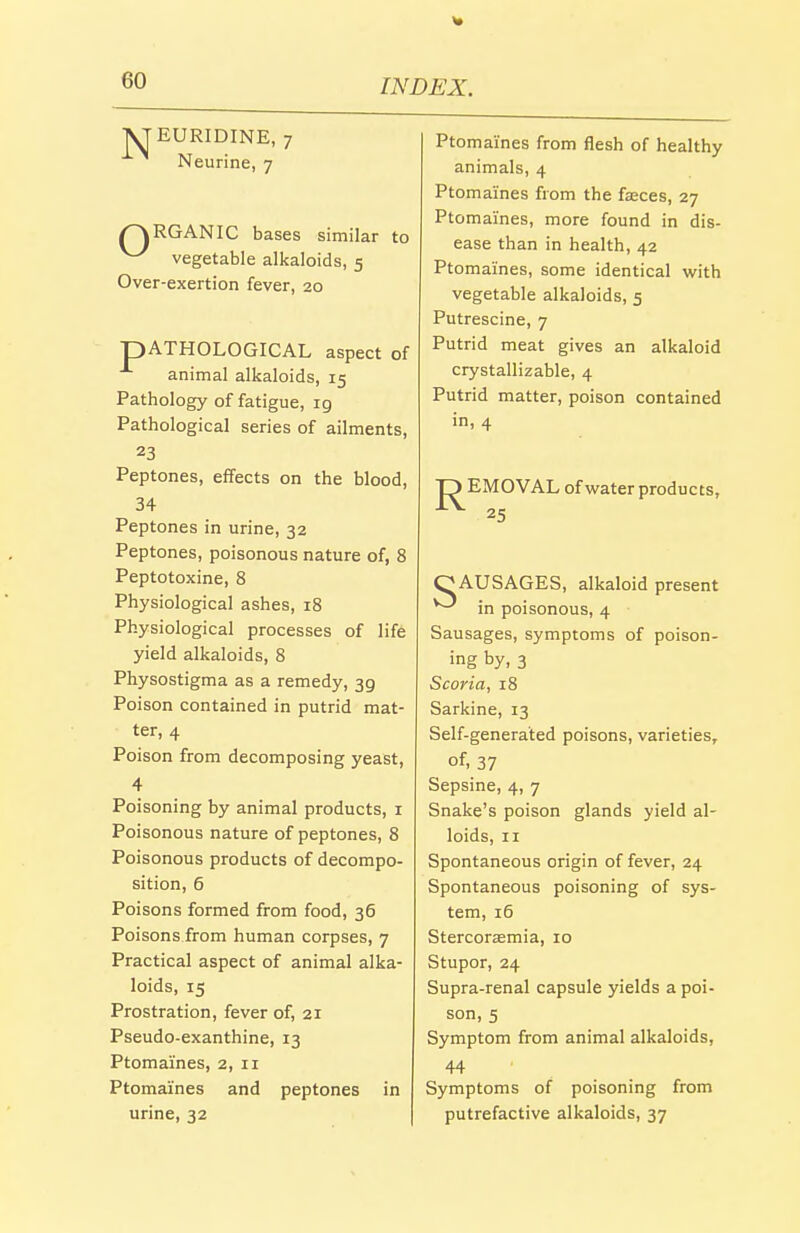 ■\JEURIDINE, 7 Neurine, 7 /^RGANIC bases similar to ^ vegetable alkaloids, 5 Over-exertion fever, 20 pATHOLOGICAL aspect of animal alkaloids, 15 Pathology of fatigue, 19 Pathological series of ailments, 23 Peptones, effects on the blood, 34 Peptones in urine, 32 Peptones, poisonous nature of, 8 Peptotoxine, 8 Physiological ashes, 18 Physiological processes of life yield alkaloids, 8 Physostigma as a remedy, 39 Poison contained in putrid mat- ter, 4 Poison from decomposing yeast, 4 Poisoning by animal products, i Poisonous nature of peptones, 8 Poisonous products of decompo- sition, 6 Poisons formed from food, 36 Poisons from human corpses, 7 Practical aspect of animal alka- loids, 15 Prostration, fever of, 21 Pseudo-exanthine, 13 Ptomaines, 2, 11 Ptomaines and peptones in urine, 32 Ptomaines from flesh of healthy animals, 4 Ptomaines from the fasces, 27 Ptomaines, more found in dis- ease than in health, 42 Ptomaines, some identical with vegetable alkaloids, 5 Putrescine, 7 Putrid meat gives an alkaloid crystallizable, 4 Putrid matter, poison contained in, 4 EMOVAL of water products, 25 O AUSAGES, alkaloid present ^ in poisonous, 4 Sausages, symptoms of poison- ing by, 3 Scoria, 18 Sarkine, 13 Self-generated poisons, varieties, of, 37 Sepsine, 4, 7 Snake's poison glands yield al- loids, II Spontaneous origin of fever, 24 Spontaneous poisoning of sys- tem, 16 Stercorsemia, 10 Stupor, 24 Supra-renal capsule yields a poi- son, 5 Symptom from animal alkaloids, 44 Symptoms of poisoning from putrefactive alkaloids, 37