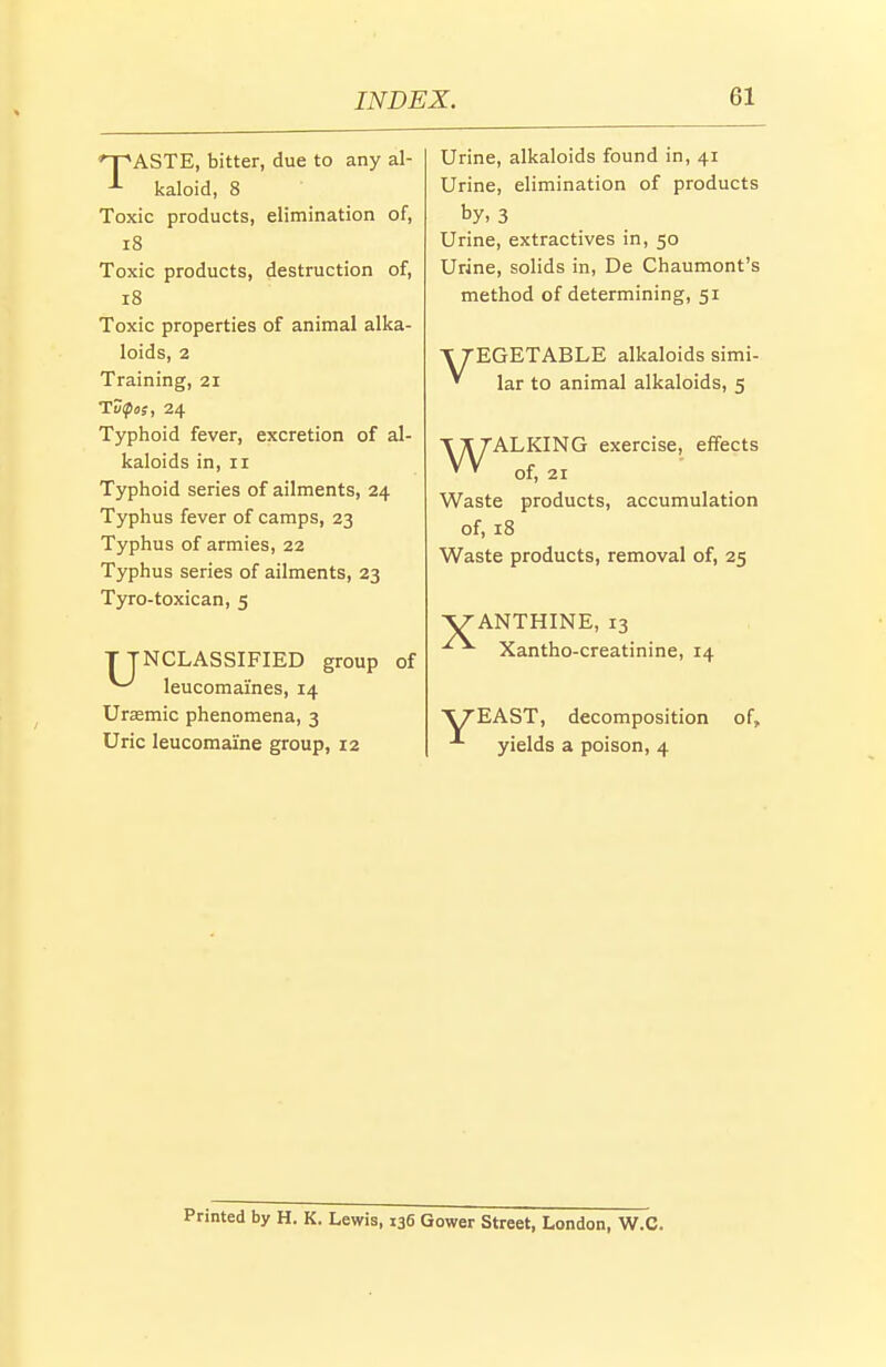 ASTE, bitter, due to any al- kaloid, 8 Toxic products, elimination of, i8 Toxic products, destruction of, i8 Toxic properties of animal alka- loids, 2 Training, 21 TD^os, 24 Typhoid fever, excretion of al- kaloids in, II Typhoid series of ailments, 24 Typhus fever of camps, 23 Typhus of armies, 22 Typhus series of ailments, 23 Tyro-toxican, 5 TTNCLASSIFIED group of ^ leucomai'nes, 14 Ursemic phenomena, 3 Uric leucomai'ne group, 12 Urine, alkaloids found in, 41 Urine, elimination of products by. 3 Urine, extractives in, 50 Urine, solids in, De Chaumont's method of determining, 51 V TEGETABLE alkaloids simi- ' lar to animal alkaloids, 5 TXTALKING exercise, effects ' ' of, 21 Waste products, accumulation of, 18 Waste products, removal of, 25 ^ANTHINE, 13 Xantho-creatinine, 14 V/EAST, decomposition of, yields a poison, 4 Printed by H. K. Lewis, 136 Gower Street, London, W.C.