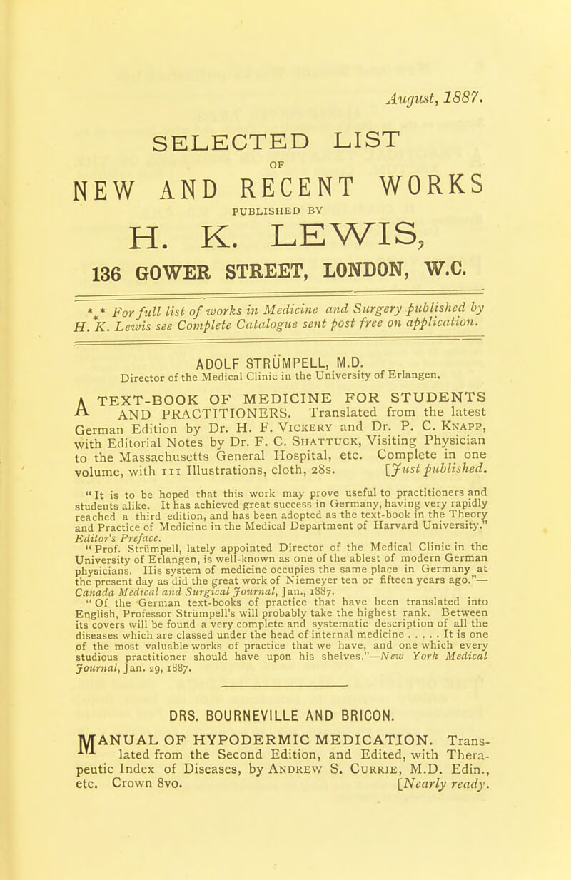 Augmt, 1887. SELECTED LIST OF NEW AND RECENT WORKS PUBLISHED BY H. K. LEWIS, 136 GOWER STREET, LONDON, W.C. %* For full list ofiaorks in Medicine and Surgery published by H. *K. Leivis see Complete Catalogue sent post free on application. ADOLF STRUMPELL, M.D. Director of the Medical Clinic in the University of Erlangen. A TEXT-BOOK OF MEDICINE FOR STUDENTS AND PRACTITIONERS. Translated from the latest German Edition by Dr. H. F. Vickery and Dr. P. C. Knapp, with Editorial Notes by Dr. F. C. Shattuck, Visiting Physician to the Massachusetts General Hospital, etc. Complete in one volume, with in Illustrations, cloth, 28s. [.yust published.  It is to be hoped that this work may prove useful to practitioners and students alike. It has achieved great success in Germany, having very rapidly reached a third edition, and has been adopted as the text-book in the Theory and Practice of Medicine in the Medical Department of Harvard University. Editor's Preface. , ....  Prof. Striimpell, lately appointed Director of the Medical Clinic in the University of Erlangen, is well-known as one of the ablest of rnodern German physicians. His system of medicine occupies the same place in Germany at the present day as did the great work of Niemeyer ten or fifteen years ago.— Canada Medical and Surgical Journal, Jan., 1887.  Of the German text-books of practice that have been translated into EngUsh, Professor Striimpell's will probably take the highest rank. Between its covers will be found a very complete and systematic description of all the diseases which are classed under the head of internal medicine It is one of the most valuable works of practice that we have, and one which every studious practitioner should have upon his shelves.—New York Medical Journal, Jan. 29, 1887. DRS. BOURNEVILLE AND BRICON. MANUAL OF HYPODERMIC MEDICATION. Trans- lated from the Second Edition, and Edited, with Thera- peutic Index of Diseases, by Andrew S. Currie, M.D. Edin., etc. Crown 8vo. [Nearly ready.