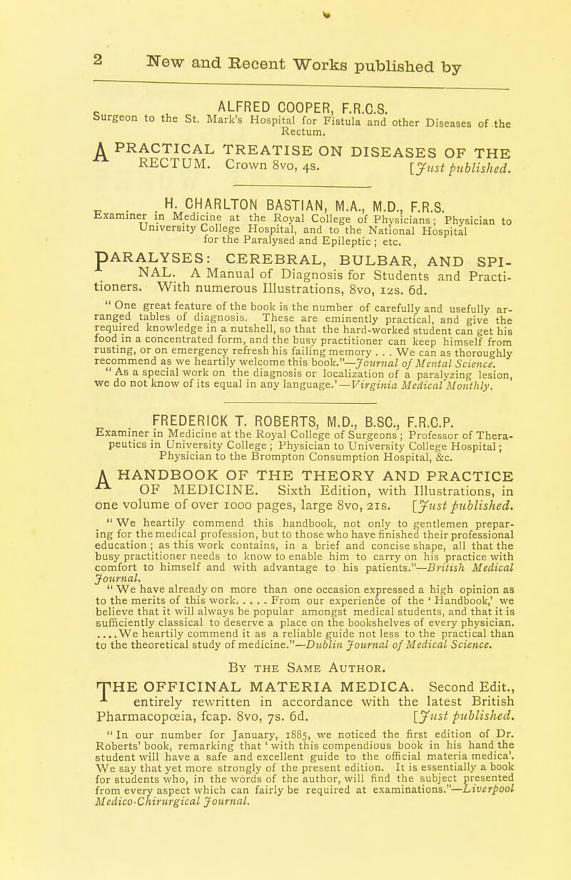 ALFRED COOPER, F.R.C.S. Surgeon to the St, Mark's Hospital for Fistula and other Diseases of the Rectum. PRACTICAL TREATISE ON DISEASES OF THE RECTUM. Crown 8vo, 4s. [^ust published. . H. CHARLTON BASTIAN, M.A., M.D., F.R.S. Examiner in Medicine at the Royal College of Physicians; Physician to University College Hospital, and to the National Hospital for the Paralysed and Epileptic ; etc. PARALYSES: CEREBRAL, BULBAR, AND SPI- NAL. A Manual of Diagnosis for Students and Practi- tioners. With numerous Illustrations, 8vo, 12s. 6d.  One great feature of the book is the number of carefully and usefully ar- ranged tables of diagnosis. These are eminently practical, and give the required knowledge in a nutshell, so that the hard-worked student can get his food in a concentrated form, and the busy practitioner can keep himself from rusting, or on emergency refresh his failing memory . . . We can as thoroughly recommend as we heartily welcome this book.~Joumal of Mental Science.  As a special work on the diagnosis or localization of a paralyzing lesion, we do not know of its equal in any language.' —Virginia Medical Monthly. FREDERICK T. ROBERTS, M.D., B.SC, F.R.C.P. Examiner in Medicine at the Royal College of Surgeons ; Professor of Thera- peutics in University College ; Physician to University College Hospital; Physician to the Brompton Consumption Hospital, &c. A HANDBOOK OF THE THEORY AND PRACTICE OF MEDICINE. Sixth Edition, with Illustrations, in one volume of over 1000 pages, large 8vo, 21s. [yust published.  We heartily commend this handbook, not only to gentlemen prepar- ing for the medical profession, but to those who have finished their professional education ; as this work contains, in a brief and concise shape, all that the busy practitioner needs to know to enable him to carry on his practice with comfort to himself and with advantage to his patients.—British Medical Journal.  We have already on more than one occasion expressed a high opinion as to the merits of this work From our experience of the ' Handbook,' we believe that it will always be popular amongst medical students, and that it is sufficiently classical to deserve a place on the bookshelves of every physician. ....We heartily commend it as a reliable guide not less to the practical than to the theoretical study of medicine.—Dublin Journal of Medical Science. By the Same Author. fTHE OFFICINAL MATERIA MEDICA. Second Edit., entirely rewritten in accordance with the latest British Pharmacopoeia, fcap. Svo, 7s. 6d. [.jfust published.  In our number for January, 1885, we noticed the first edition of Dr. Roberts' book, remarking that' with this compendious book in his hand the student will have a safe and excellent guide to the official materia medica'. We say that yet more strongly of the present edition. It is essentially a book for students who, in the words of the author, will find the subject presented from every aspect which can fairly be required at examinations.—Liverpool Medico-Chirurgical Journal.