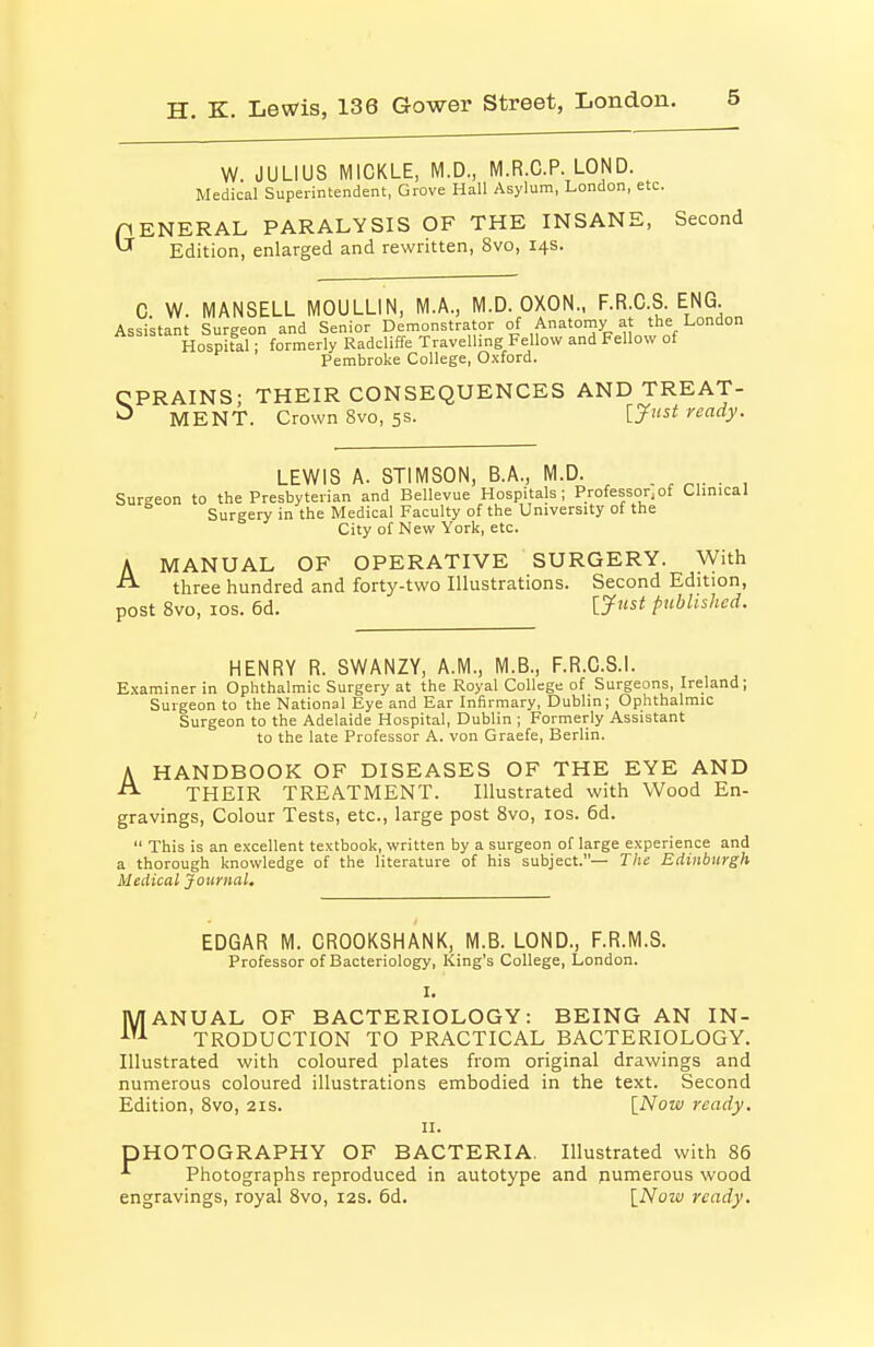 W. JULIUS MICKLE, M.D., M.R.C.P. LOND. Medical Superintendent, Grove Hall Asylum, London, etc. pENERAL PARALYSIS OF THE INSANE, Second  Edition, enlarged and rewritten, 8vo, 14s. C. W. MANSELL MOULLIN, M.A., M.D. OXON., F.R.C.S. ENG Assistant Surgeon and Senior Demonstrator of Anatomy at the London Hospital; formerly Radcliffe Travelling Fellow and Fellow of Pembroke College, Oxford. CPRAINS; THEIR CONSEQUENCES AND TREAT- MENT. Crown 8vo, 5s. ready. A LEWIS A. STIMSON, B.A., M.D. . , . , Sureeon to the Presbyterian and Bellevue Hospitals; Professor,of Clinical Surgery in the Medical Faculty of the University of the City of New York, etc. A MANUAL OF OPERATIVE SURGERY. With three hundred and forty-two Illustrations. Second Edition, post Svo, los. 6d. published. HENRY R. SWANZY, A.M., M.B., F.R.C.S.L Examiner in Ophthalmic Surgery at the Royal College of Surgeons, Ireland; Surgeon to the National Eye and Ear Infirmary, Dublin; Ophthalmic Surgeon to the Adelaide Hospital, Dublin ; Formerly Assistant to the late Professor A. von Graefe, Berlin. HANDBOOK OF DISEASES OF THE EYE AND THEIR TREATMENT. Illustrated with Wood En- gravings, Colour Tests, etc., large post Svo, los. 6d.  This is an excellent textbook, written by a surgeon of large experience and a thorough knowledge of the literature of his subject.— The Edinburgh Medical Journal, EDGAR M. CROOKSHANK, M.B. LOND., F.R.M.S. Professor of Bacteriology, King's College, London. I. MANUAL OF BACTERIOLOGY: BEING AN IN- TRODUCTION TO PRACTICAL BACTERIOLOGY. Illustrated with coloured plates from original drawings and numerous coloured illustrations embodied in the text. Second Edition, Svo, 21s. [Now ready. II. PHOTOGRAPHY OF BACTERIA. Illustrated with 86 ^ Photographs reproduced in autotype and pumerous wood engravings, royal Svo, 12s. 6d. {Now ready.