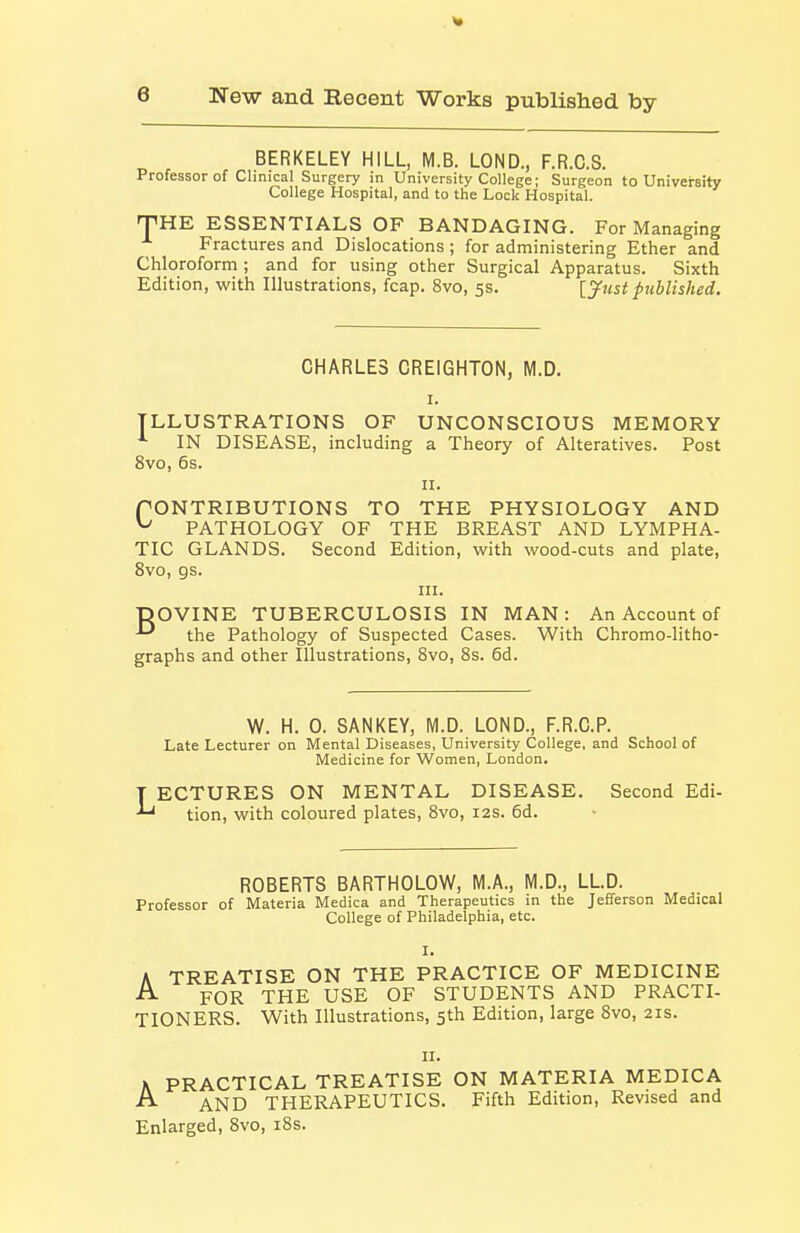 BERKELEY HILL, M.B. LOND., F.R.C.S. Professor of Clinical Surgery in University College; Surgeon to University College Hospital, and to the Lock Hospital. fTHE ESSENTIALS OF BANDAGING. For Managing Fractures and Dislocations ; for administering Ether and Chloroform; and for using other Surgical Apparatus. Sixth Edition, with Illustrations, fcap. 8vo, 5s. [jfust published. CHARLES CREIGHTON, M.D. I. ILLUSTRATIONS OF UNCONSCIOUS MEMORY IN DISEASE, including a Theory of Alteratives. Post 8vo, 6s. II. f ONTRIBUTIONS TO THE PHYSIOLOGY AND ^ PATHOLOGY OF THE BREAST AND LYMPHA- TIC GLANDS. Second Edition, with wood-cuts and plate, 8vo, gs. III. pOVINE TUBERCULOSIS IN MAN: An Account of ^ the Pathology of Suspected Cases. With Chromo-litho- graphs and other Illustrations, Bvo, 8s. 6d. W. H. 0. SANKEY, M.D. LOND., F.R.C.P. Late Lecturer on Mental Diseases, University College, and School of Medicine for Women, London. T ECTURES ON MENTAL DISEASE. Second Edi- tion, with coloured plates, 8vo, r2s. 6d. ROBERTS BARTHOLOW, M.A., M.D., LLD. Professor of Materia Medica and Therapeutics in the Jefferson Medical College of Philadelphia, etc. I. A TREATISE ON THE PRACTICE OF MEDICINE ^ FOR THE USE OF STUDENTS AND PRACTI- TIONERS. With Illustrations, 5th Edition, large 8vo, 21s. II. K PRACTICAL TREATISE ON MATERIA MEDICA ^ AND THERAPEUTICS. Fifth Edition, Revised and Enlarged, 8vo, i8s.