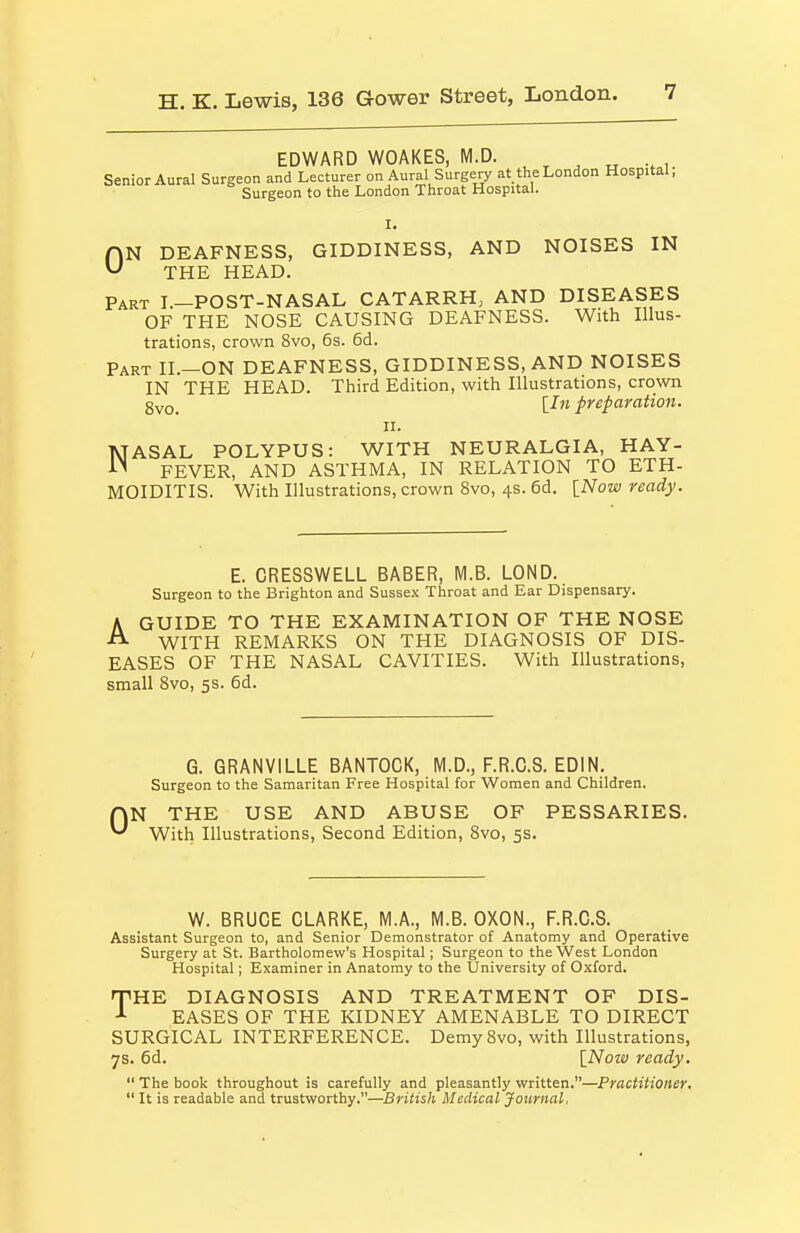 EDWARD WOAKES, M.D. Senior Aural Surgeon and Lecturer on Aural Surgery at the London Hospital; Surgeon to the London Throat Hospital. I. AN DEAFNESS, GIDDINESS, AND NOISES IN ^ THE HEAD. Part I.-POST-NASAL CATARRH, AND DISEASES OF THE NOSE CAUSING DEAFNESS. With Illus- trations, crown 8vo, 6s. 6d. Part II.—ON DEAFNESS, GIDDINESS, AND NOISES IN THE HEAD. Third Edition, with Illustrations, crown gvo_ [Z» preparation. II. NASAL POLYPUS: WITH NEURALGIA, HAY- FEVER, AND ASTHMA, IN RELATION TO ETH- MOIDITIS. With Illustrations, crown 8vo, 4s. 6d. [Now ready. E. CRESSWELL BABER, M.B. LOND. Surgeon to the Brighton and Sussex Throat and Ear Dispensary. A GUIDE TO THE EXAMINATION OF THE NOSE ^ WITH REMARKS ON THE DIAGNOSIS OF DIS- EASES OF THE NASAL CAVITIES. With Illustrations, small 8vo, 5s. 6d. G. GRANVILLE BANTOGK, M.D., F.R.C.S. EDIN. Surgeon to the Samaritan Free Hospital for Women and Children. r\N THE USE AND ABUSE OF PESSARIES. With Illustrations, Second Edition, Svo, 5s. W. BRUCE CLARKE, M.A., M.B. OXON., F.R.C.S. Assistant Surgeon to, and Senior Demonstrator of Anatomy and Operative Surgery at St. Bartholomew's Hospital; Surgeon to the West London Hospital; Examiner in Anatomy to the University of Oxford, THE DIAGNOSIS AND TREATMENT OF DIS- EASES OF THE KIDNEY AMENABLE TO DIRECT SURGICAL INTERFERENCE. Demy Svo, with Illustrations, 7s. 6d. INow ready.  The book throughout is carefully and pleasantly written.—Practitioner,  It is readable and trustworthy.—British Medical Journal.
