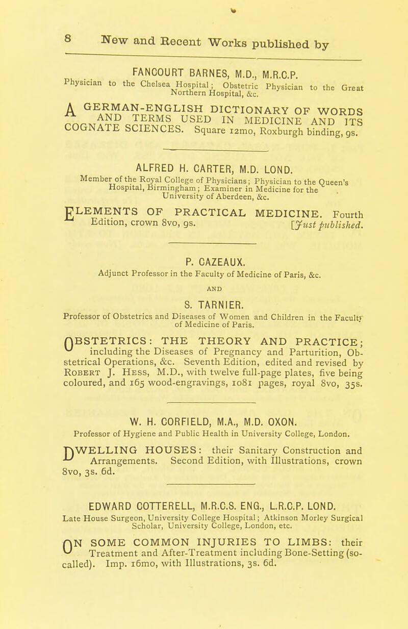 FANCOURT BARNES, M.D., M.R.C.P. Physician to the Chelsea Hospital ; Obstetric Physician to the Great Northern Hospital, &c. A GERMAN-ENGLISH DICTIONARY OF WORDS AND TERMS USED IN MEDICINE AND ITS COGNATE SCIENCES. Square lamrRoxburgh btnding, gl ALFRED H. CARTER, M.D. LOND. Member of the Royal College of Physicians; Physician to the Queen's Hospital, Birmingham ; Examiner in Medicine for the University of Aberdeen, &c. PLEMENTS OF PRACTICAL MEDICINE. Fourth Edition, crown 8vo, gs. [yjisi published. P. CAZEAUX. Adjunct Professor in the Faculty of Medicine of Paris, &c. AND S. TARNIER. Professor of Obstetrics and Diseases of Women and Children in the Faculty of Medicine of Paris. QBSTETRICS: THE THEORY AND PRACTICE; ^ including the Diseases of Pregnancy and Parturition, Ob- stetrical Operations, &c. Seventh Edition, edited and revised by Robert J. Hess, M.D., with twelve full-page plates, five being coloured, and 165 wood-engravings, 1081 pages, royal 8vo, 35s. W. H. CORFIELD, M.A., M.D. OXON. Professor of Hygiene and Public Health in University College, London. nWELLING HOUSES: their Sanitary Construction and ^ Arrangements. Second Edition, with Illustrations, crown 8vo, 3s. 6d. EDWARD COTTERELL, M.R.C.S. ENG., L.R.C.P. LOND. Late House Surgeon, University College Hospital; Atkinson Morley Surgical Scholar, University College, London, etc. ON SOME COMMON INJURIES TO LIMBS: their Treatment and After-Treatment including Bone-Setting (so- called). Imp. i6mo, with Illustrations, 3s. 6d.