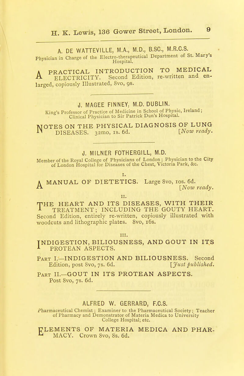 A. DE WATTEVILLE, M.A., M.D., B.SC, M.R.C.S. Physician in Charge of the Electro-therapeutical Department of St. Mary's ' Hospital. A PRACTICAL INTRODUCTION TO MEDICAL ELECTRICITY. Second Edition, re-written and en- larged, copiously Illustrated, 8vo, gs. J. MAGEE FINNEY, M.D. DUBLIN. King's Professor of Practice of Medicine in School of Physic, Ireland; Clinical Physician to Sir Patrick Dun's Hospital. NOTES ON THE PHYSICAL DIAGNOSIS OF LUNG DISEASES. 32mo, is. 6d. \Now ready. J. MILNER FOTHERGILL, M.D. Member of the Royal College of Physicians of London ; Physician to the City of London Hospital for Diseases of the Chest, Victoria Park, &c. I. AMANUAL OF DIETETICS. Large 8vo, ids. 6d. \Now ready. n. THE HEART AND ITS DISEASES, WITH THEIR A TREATMENT; INCLUDING THE GOUTY HEART. Second Edition, entirely re-written, copiously illustrated with woodcuts and lithographic plates. 8vo, i6s. INDIGESTION, BILIOUSNESS, AND GOUT IN IT.S PROTEAN ASPECTS. Part I.—INDIGESTION AND BILIOUSNESS. Second Edition, post Svo, ys. 6d. [^tist published. Part II.—GOUT IN ITS PROTEAN ASPECTS. Post Svo, 7s. 6d. ALFRED W. GERRARD, F.C.S. Pharmaceutical Chemist; Examiner to the Pharmaceutical Society; Teacher of Pharmacy and Demonstrator of Materia Medica to University College Hospital; etc. ELEMENTS OF MATERIA MEDICA AND PHAR- MACY. Crown Svo, 8s. 6d.