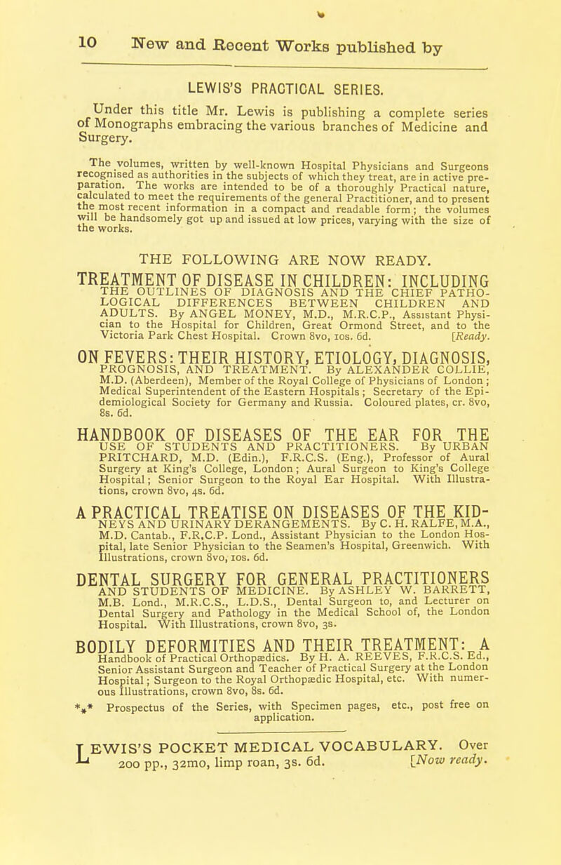 LEWIS'S PRACTICAL SERIES. Under this title Mr. Lewis is publishing a complete series of Monographs embracing the various branches of Medicine and Surgery. The volumes, written by well-known Hospital Physicians and Surgeons recognised as authorities in the subjects of which they treat, are in active pre- paration. The works are intended to be of a thoroughly Practical nature, calculated to meet the requirements of the general Practitioner, and to present t.^ ™ost recent information in a compact and readable form; the volumes will be handsomely got up and issued at low prices, varying with the size of the works. THE FOLLOWING ARE NOW READY. TREATMENT OF DISEASE IN CHILDREN: INCLUDING THE OUTLINES OF DIAGNOSIS AND THE CHIEF PATHO- LOGICAL DIFFERENCES BETWEEN CHILDREN AND ADULTS. By ANGEL MONEY, M.D., M.R.C.P., Assistant Physi- cian to the Hospital for Children, Great Ormond Street, and to the Victoria Park Chest Hospital. Crown 8vo, los. 6d. [Ready. ON FEVERS: THEIR HISTORY, ETIOLOGY, DIAGNOSIS, PROGNOSIS, AND TREATMENT. By ALEXANDER COLLIE, M.D. (Aberdeen), Member of the Royal College of Physicians of London ; Medical Superintendent of the Eastern Hospitals ; Secretary of the Epi- demiological Society for Germany and Russia. Coloured plates, cr. 8vo, 8s. 6d. HANDBOOK OF DISEASES OF THE EAR FOR THE USE OF STUDENTS AND PRACTITIONERS. By URBAN PRITCHARD, M.D. (Edin.), F.R.C.S. (Eng.), Professor of Aural Surgery at King's College, London; Aural Surgeon to King's College Hospital; Senior Surgeon to the Royal Ear Hospital. With Illustra- tions, crown 8vo, 4s. 6d. A PRACTICAL TREATISE ON DISEASES OF THE KID- NEYS AND URINARY DERANGEMENTS. By C. H. RALFE, M.A., M.D. Cantab., F.R.C.P. Lond., Assistant Physician to the London Hos- pital, late Senior Physician to the Seamen's Hospital, Greenwich. With Illustrations, crown 8vo, los. 6d. DENTAL SURGERY FOR GENERAL PRACTITIONERS AND STUDENTS OF MEDICINE. By ASHLEY W. BARRETT, M.B. Lond., M.R.C.S., L.D.S., Dental Surgeon to, and Lecturer on Dental Surgery and Pathology in the Medical School of, the London Hospital. With Illustrations, crown 8vo, 3s. BODILY DEFORMITIES AND THEIR TREATMENT:^ A Handbook of Practical Orthopjedics. By H. A. REEVES, F.R.C.S. Ed., Senior Assistant Surgeon and Teacher of Practical Surgery at the London Hospital; Surgeon to the Royal OrthopEedic Hospital, etc. With numer- ous Illustrations, crown 8vo, 8s. 6d. *»* Prospectus of the Series, with Specimen pages, etc., post free on application. EWIS'S POCKET MEDICAL VOCABULARY. Over ' 200 pp., 32mo, limp roan, 3s. 6d. [Now ready.