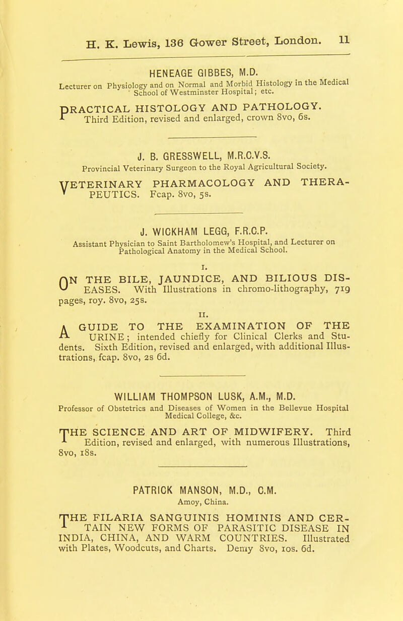 HENEAGE GIBBES, M.D. Lecturer on Physiology and on Normal and Morbid Histology in the Medical ■ School of Westminster Hospital; etc. PRACTICAL HISTOLOGY AND PATHOLOGY. *^ Third Edition, revised and enlarged, crown 8vo, 6s. J. B. GRESSWELL, M.R.C.V.S. Provincial Veterinary Surgeon to the Royal Agricultural Society. VETERINARY PHARMACOLOGY AND THERA- * PEUTICS. Fcap. 8vo, 5s. J. WICKHAM LEGG, F.R.C.P. Assistant Physician to Saint Bartholomew's Hospital, and Lecturer on Pathological Anatomy in the Medical School. I. ON THE BILE, JAUNDICE, AND BILIOUS DIS- EASES. With Illustrations in chromo-lithography, 719 pages, roy. 8vo, 25s. II. AGUIDE TO THE EXAMINATION OF THE URINE; intended chiefly for Clinical Clerks and Stu- dents. Sixth Edition, revised and enlarged, with additional Illus- trations, fcap. Svo, 2S 6d. WILLIAM THOMPSON LUSK, A.M., M.D. Professor of Obstetrics and Diseases of Women in the Bellevue Hospital Medical College, &c. T^HE SCIENCE AND ART OF MIDWIFERY. Third Edition, revised and enlarged, with numerous Illustrations, Svo, i8s. PATRICK MANSON, M.D., CM. Amoy, China. TiHE FILARIA SANGUINIS HOMINIS AND CER- ^ TAIN NEW FORMS OF PARASITIC DISEASE IN INDIA, CHINA, AND WARM COUNTRIES. Illustrated with Plates, Woodcuts, and Charts. Demy Svo, los. 6d.