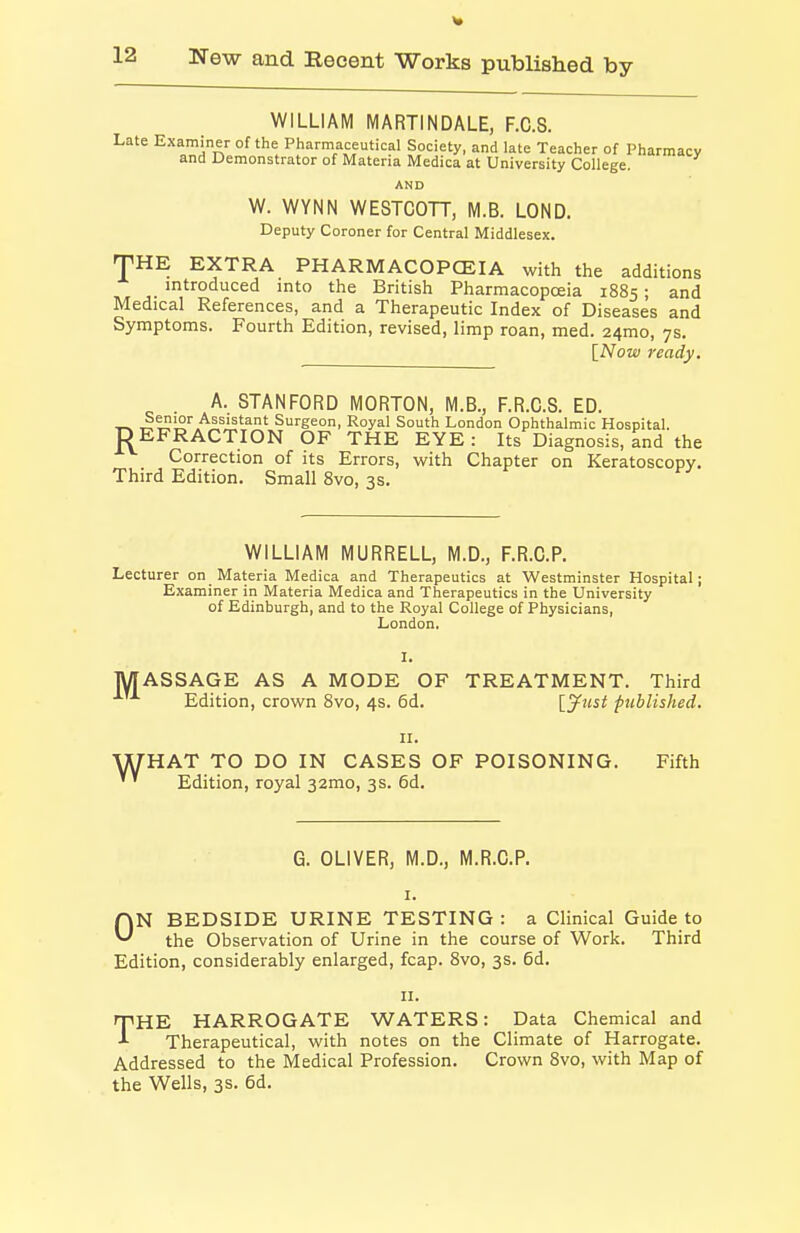 WILLIAM MARTIN DALE, F.C.S. Late Examiner of the Pharmaceutical Society, and late Teacher of Pharmacy and Demonstrator of Materia Medica at University College. AND W. WYNN WESTCOTT, M.B. LOND. Deputy Coroner for Central Middlesex. THE EXTRA PHARMACOPCEIA with the additions introduced into the British Pharmacopceia 1885; and Medical References, and a Therapeutic Index of Diseases and Symptoms. Fourth Edition, revised, limp roan, med. 24mo, 7s. [Now ready. . A. STANFORD MORTON, M.B., F.R.G.S. ED. RSenior Assistant Surgeon, Royal South London Ophthalmic Hospital. EFRACTION OF THE EYE : Its Diagnosis, and the Correction of its Errors, with Chapter on Keratoscopy. Third Edition. Small 8vo, 3s. WILLIAM MURRELL, M.D., F.R.C.P. Lecturer on Materia Medica and Therapeutics at Westminster Hospital; Examiner in Materia Medica and Therapeutics in the University of Edinburgh, and to the Royal College of Physicians, London. M I. ASSAGE AS A MODE OF TREATMENT. Third Edition, crown 8vo, 4s. 6d. [jf»st published. w II. HAT TO DO IN CASES OF POISONING. Fifth Edition, royal 32mo, 3s. 6d. G. OLIVER, M.D., M.R.C.P. I. ON BEDSIDE URINE TESTING : a Clinical Guide to the Observation of Urine in the course of Work. Third Edition, considerably enlarged, fcap. Svo, 3s. 6d. II. THE HARROGATE WATERS: Data Chemical and Therapeutical, with notes on the Climate of Harrogate. Addressed to the Medical Profession. Crown Svo, with Map of the Wells, 3s. 6d.