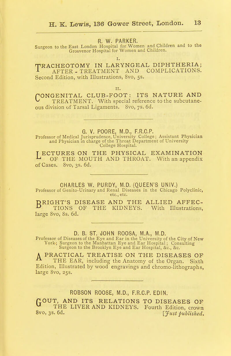 R. W. PARKER. Surgeon to the East London Hospital for Women and Children and to the Grosvenor Hospital for Women and Children. I. TRACHEOTOMY IN LARYNGEAL DIPHTHERIA; J- AFTER - TREATMENT AND COMPLICATIONS. Second Edition, with Illustrations, 8vo, 5s. II. PONGENITAL CLUB-FOOT: ITS NATURE AND ^ TREATMENT. With special reference to the subcutane- ous division of Tarsal Ligaments. 8vo, 7s. 6d. G. V. POORE, M.D., F.R.C.P. Professor of Medical Jurisprudence, University College; Assistant Physician and Physician in charge of the Throat Department of University College Hospital. T ECTURES ON THE PHYSICAL EXAMINATION OF THE MOUTH AND THROAT. With an appendix of Cases. 8vo, 3s. 6d. CHARLES W. PURDY, M.D. (QUEEN'S UNIV.) Professor of Genito-Urinary and Renal Diseases in the Chicago Polyclinic, etc., etc. BRIGHT'S DISEASE AND THE ALLIED AFFEC- TIONS OF THE KIDNEYS. With Illustrations, large Bvo, 8s. 6d. D. B. ST. JOHN ROOSA, M.A., M.D. Professor of Diseases of the Eye and Ear in the University of the City of New York-; Surgeon to the Manhattan Eye and Ear Hospital; Consulting Surgeon to the Brooklyn Eye and Ear Hospital, &c., &c. A PRACTICAL TREATISE ON THE DISEASES OF  THE EAR, including the Anatomy of the Organ. Sixth Edition, Illustrated by wood engravings and chromo-lithographs, large 8vo, 25s. ROBSON ROOSE, M.D., F.R.C.P. EDIN. flOUT, AND ITS RELATIONS TO DISEASES OF ^ THE LIVER AND KIDNEYS. Fourth Edition, crown 8vo, 3S. 6d. [yust published.