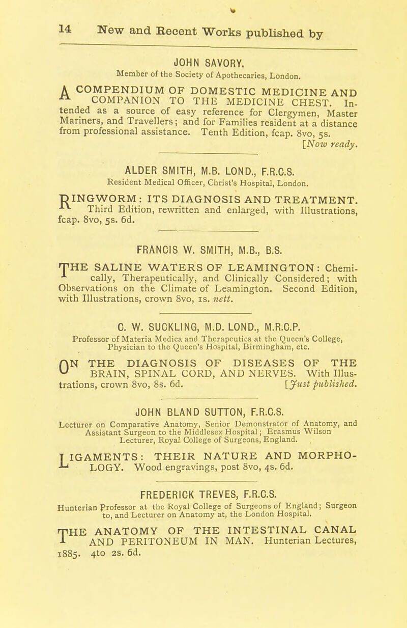 A JOHN SAVORY. Member of the Society of Apothecaries, London. COMPENDIUM OF DOMESTIC MEDICINE AND COMPANION TO THE MEDICINE CHEST. In- tended as a source of easy reference for Clergymen, Master Mariners, and Travellers; and for Families resident at a distance from professional assistance. Tenth Edition, fcap. 8vo, 5s. [Now ready. ALDER SMITH, M.B. LOND., F.R.C.S. Resident Medical Officer, Christ's Hospital, London. TDINGWORM: ITS DIAGNOSIS AND TREATMENT. Third Edition, rewritten and enlarged, with Illustrations, fcap. 8vo, 5 s. 6d. FRANCIS W. SMITH, M.B., B.S. 'THE SALINE WATERS OF LEAMINGTON: Chemi- cally, Therapeutically, and Clinically Considered; with Observations on the Climate of Leamington. Second Edition, with Illustrations, crown 8vo, is. nett. C. W. SUCKLING, M.D. LOND., M.R.C.P. Professor of Materia Medica and Therapeutics at the Queen's College, Physician to the Queen's Hospital, Birmingham, etc. ON THE DIAGNOSIS OF DISEASES OF THE BRAIN, SPINAL CORD, AND NERVES. With Illus- trations, crown Svo, 8s. 6d. Ijfust published. JOHN BLAND SUTTON, F.R.C.S. Lecturer on Comparative Anatomy, Senior Demonstrator of Anatomy, and Assistant Surgeon to the Middlesex Hospital; Erasmus Wilson Lecturer, Royal College of Surgeons, England. TIGAMENTS: THEIR NATURE AND MORPHO- LOGY. Wood engravings, post Svo, 4s. 6d. FREDERICK TREVES, F.R.C.S. Hunterian Professor at the Royal College of Surgeons of England; Surgeon to, and Lecturer on Anatomy at, the London Hospital. THE ANATOMY OF THE INTESTINAL CANAL AND PERITONEUM IN MAN. Hunterian Lectures, 1885. 4to 2S. 6d.
