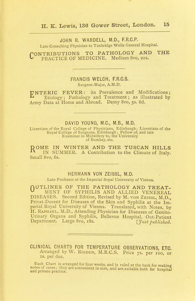 JOHN R. WARDELL, M.D., F.R.C.P. Late Consulting Physician to Tunbridge Wells General Hospital. rONTRIBUTIONS TO PATHOLOGY AND THE ^ PRACTICE OF MEDICINE. Medium 8vo, 21s. FRANCIS WELCH, F.R.G.S. Surgeon-Major, A.M.D. ENTERIC FEVER: its Prevalence and Modifications; Etiology ; Pathology and Treatment; as illustrated by Army Data at Home and Abroad. Demy 8vo, 5s. 6d. DAVID YOUNG, M.C, M.B., M.D. Licentiate of the Royal College of Physicians, Edinburgh; Licentiate of the Royal College of Surgeons, Edinburgh ; Fellow of, and late Examiner in Midwifery to, the University of Bombay, etc. DOME IN WINTER AND THE TUSCAN HILLS ■•^ IN SUMMER. A Contribution to the Climate of Italy. Small 8vo, 6s. HERMANN VON 2EISSL, M.D. Late Professor at the Imperial Royal University of Vienna. AQTLINES OF THE PATHOLOGY AND TREAT- MENT OF SYPHILIS AND ALLIED VENEREAL DISEASES. Second Edition, Revised by M. von Zeissl, M.D., Privat-Docent for Diseases of the Skin and Syphilis at the Im- perial Royal University of Vienna. Translated, with Notes, by H. Raphael, M.D., Attending Physician for Diseases of Genito- urinary Organs and Syphilis, Bellevue Hospital, Out-Patient Department. Large 8vo, i8s. [^ust published. CLINICAL CHARTS FOR TEMPERATURE OBSERVATIONS, ETC Arranged by W. Rigden, M.R.C.S. Price 7s. per 100, or IS. per doz.