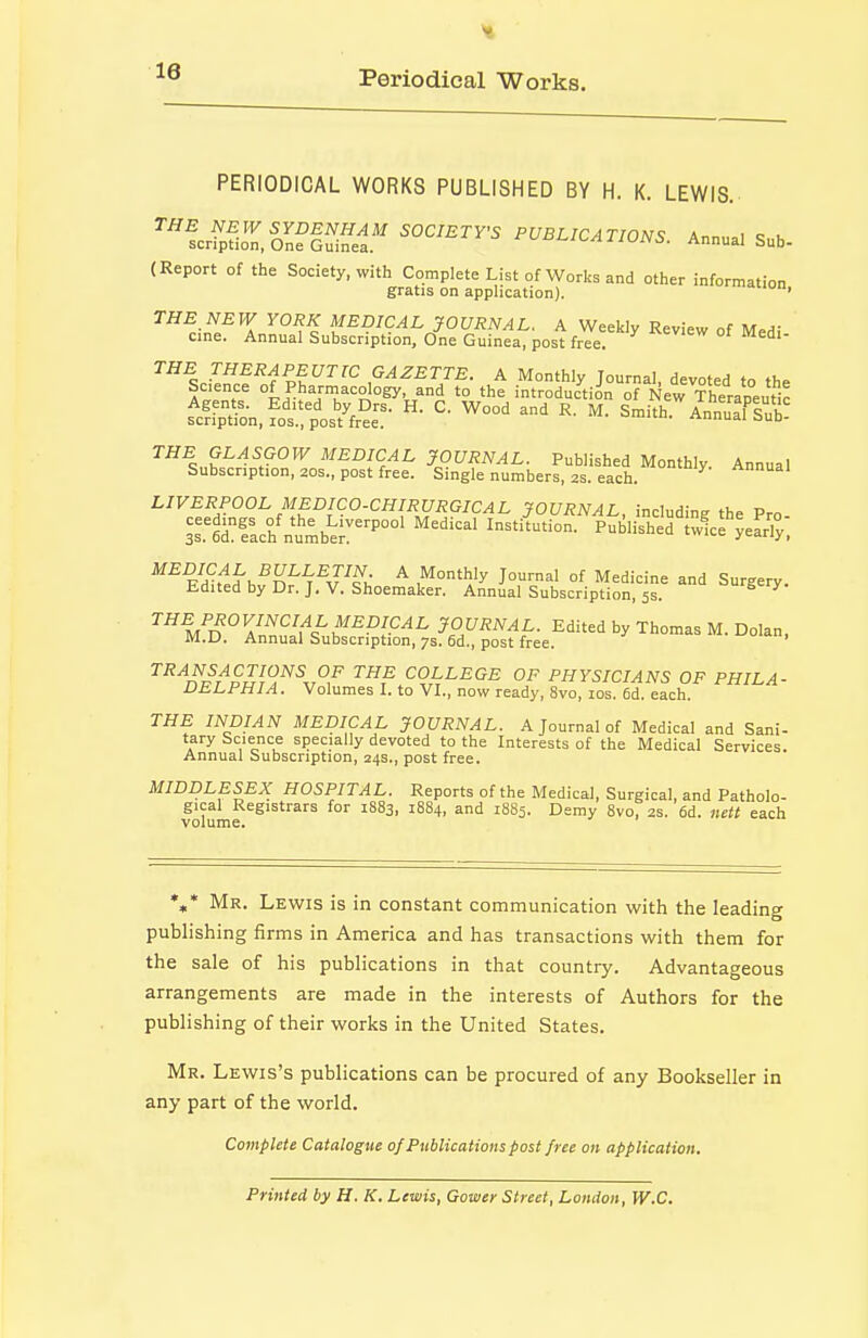 Periodical Works. PERIODICAL WORKS PUBLISHED BY H. K. LEWIS. ^''l^,fZ,Z?E^-li'' ^^^^^CATIONS. Annua. Sub- (Report of the Society, with Complete List of Works and other information gratis on application). • ^^r-Z^^. ^^PICAL JOURNAL. A Weekly Review of Medi cine. Annual Subscription, One Guinea, post free. ^^^nV^^^^f ^^^^ G^^£rr£. A Monthly Journal, devoted to the Science of Pharniacology, and to the introduction of New TheraDectir fc?rp^on,fot pos'tC- ^rnitrltuTsT THE GLASGOW MEDICAL JOURNAL. Published Monthly Annual Subscription, 20s., post free. Single numbers, 2s. each. ^ LIVERPOOL MEDICO-CHIRURGICAL JOURNAL, including the Pro- 3r6dfach'numberP°°' '''''''' ''^^'^^^^^ tw!ce'yeS°y. FHhl^'h-^n^^^v^,; ^ J™^' °f Medicine and Surgery. Edited by Dr. J. V. Shoemaker. Annual Subscription, 5s. ^Vn^Z^^f^^^^^l^^^ ?Ot;i?iV^I,. Edited by Thomas M. Dolan, M.U. Annual Subscription, 7s. fid., post free. ^^'^nr^r'^SSl^^^r^,^ ^r^ COLLEGE OF PHYSICIANS OF PHILA- VLLPHIA. Volumes I. to VI., now ready, 8vo, los. 6d. each. THE INDIAN MEDICAL JOURNAL. A Journal of Medical and Sani- tary Science specially devoted to the Interests of the Medical Services. Annual Subscription, 24s., post free. MIDDLESEX HOSPITAL. Reports of the Medical, Surgical, and Patholo- gical Registrars for 1S83, 1884, and 1885. Demy 8vo, 2s. 6d. nett each volume. %* Mr. Lewis is in constant communication with the leading publishing firms in America and has transactions with them for the sale of his publications in that country. Advantageous arrangements are made in the interests of Authors for the publishing of their works in the United States. Mr. Lewis's publications can be procured of any Bookseller in any part of the world. Complete Catalogue of Publications post free on application. Printed by H. K. Lewis, Gower Street, London, W.C.