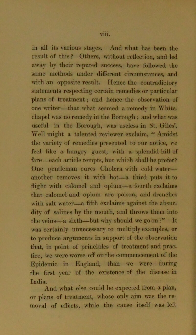 in all its various stages. And what has been the result of this ? Others, without reflection, and led away by their reputed success, have followed the same methods under different circumstances, and with an opposite result. Hence the contradictory statements respecting certain remedies or particular plans of treatment; and hence the observation of one writer—that what seemed a remedy in White- chapel was no remedy in the Borough ; and what was useful in the Borough, was useless in St. (liles’. Well might a talented reviewer exclaim, “ Amidst the variety of remedies presented to our notice, we feel like a hungry guest, with a splendid bill of fare—each article tempts, but which shall he prefer? One gentleman cures Cholera with cold water— another removes it with hot—a third puts it to flight with calomel and opium—a fourth exclaims that calomel and opium are poison, and drenches with salt water—a fifth exclaims against the absur- dity of salines by the mouth, and throws them into the veins—a sixth—but why should we go on ?” 11 was certainly unnecessary to multiply examples, or to produce arguments in support of the observation that, in point of principles of treatment and prac- tice, we were worse off on the commencement of the Epidemic in England, than we were during the first year of the existence of the disease in India. And what else could be expected from a plan, or plans of treatment, whose only aim was the re- moval of effects, while the cause itself was left