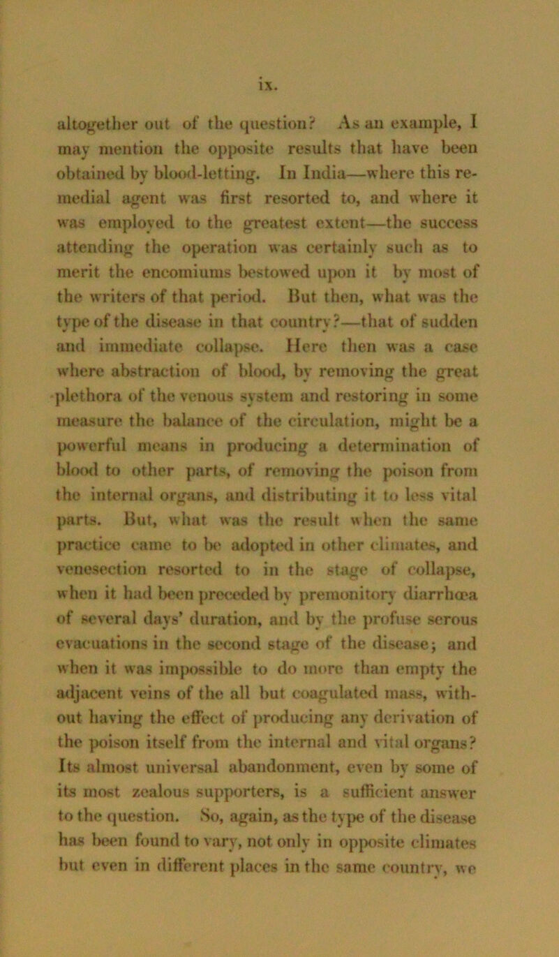 altogether out of the question? As an example, 1 may mention the opposite results that liave been obtained by blo<Ml-letting. In India—where this re- medial agent was first resorted to, and where it was employed to the greatest extent—the success attending the operation was certainly sucli as to merit the encomiums bestowed ujkhi it by most of the writers of that |)eriod. Hut then, what was the type of the diseasi; in that country.’—that of sudden and immediate collapse. Here then was a case where abstraction of blood, by removing the great j)lethora of the venous system and restoring in some measure the balance of the circulation, might be a powerful means in producing a determination of IjlofHl to other parts, of removing the jmison from the internal orgsms, and distributing it to less vital parts. Hut, what was the residt when the same practice came to Ih‘ iulopU*<l in other climates, and venesection resorted to in the stage of collapse, when it had bf'cn pre<'t!^le<l by premonitory diarrhoea of several days’ duration, and by the pnjfuse serous evacuations in the second stage of the disease; and when it was iin|K)ssiblc‘ to do more than empty the mljiicent veins of the all but coagulated mass, with- out having the effect of producing any derivation of the poison itself from the intenial and vital organs? Its almost universal abandonment, even by some of its most zealous supporters, is a sufficient answer to the question. So, again, as the type of the disease has l>een found to vary, not only in opjmsite climates but even in different places in the same country, we