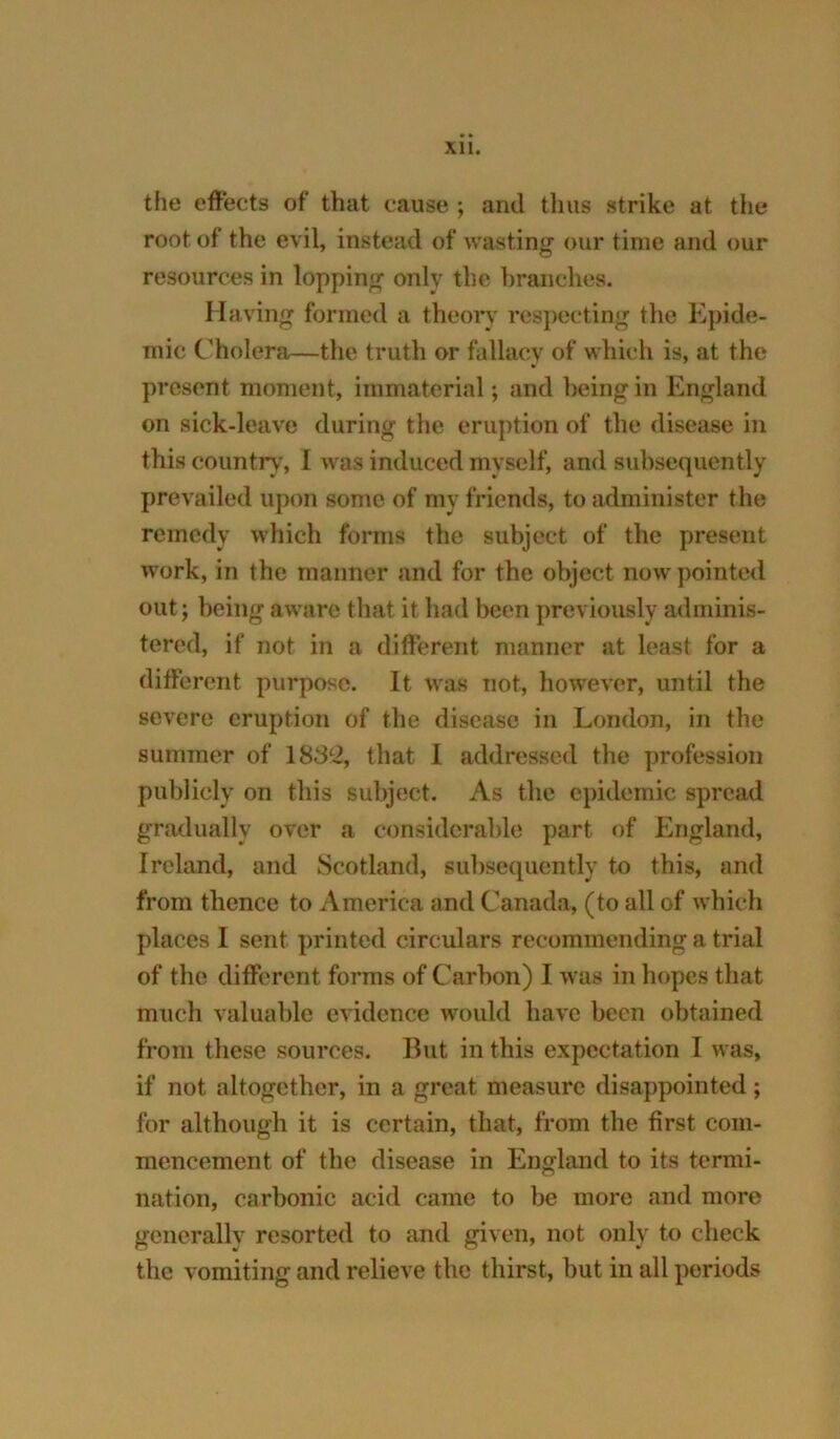 XU. the effects of that cause ; and thus strike at tlie root of the evil, instead of wasting our time and our resources in lopping only the hranches. Having formed a theory respecting the Epide- mic Cholera—the truth or fallacy of which is, at the present moment, immaterial; and being in England on sick-leave during the eruption of the disease in this country, I was induced myself, and subsequently prevailed upon some of my friends, to administer the remedy which forms the subject of the present work, in the manner and for the object now pointed out; being aware that it had been previously adminis- tered, if not in a different manner at least for a different purpose. It was not, however, until the severe eruption of the disease in London, in the summer of 183^2, that I addressed the profession publicly on this subject. As the epidemic spread gradually over a considerable part of England, Ireland, and Scotland, subsequently to this, and from thence to America and Canada, (to all of which places I sent printed circulars recommending a trial of the different forms of Carbon) I was in hopes that much valuable evidence would have been obtained from these sources. But in this expectation I was, if not altogether, in a great measure disappointed; for although it is certain, that, from the first com- mencement of the disease in England to its termi- nation, carbonic acid came to be more and more generally resorted to and given, not only to check the vomiting and relieve the thirst, but in all periods