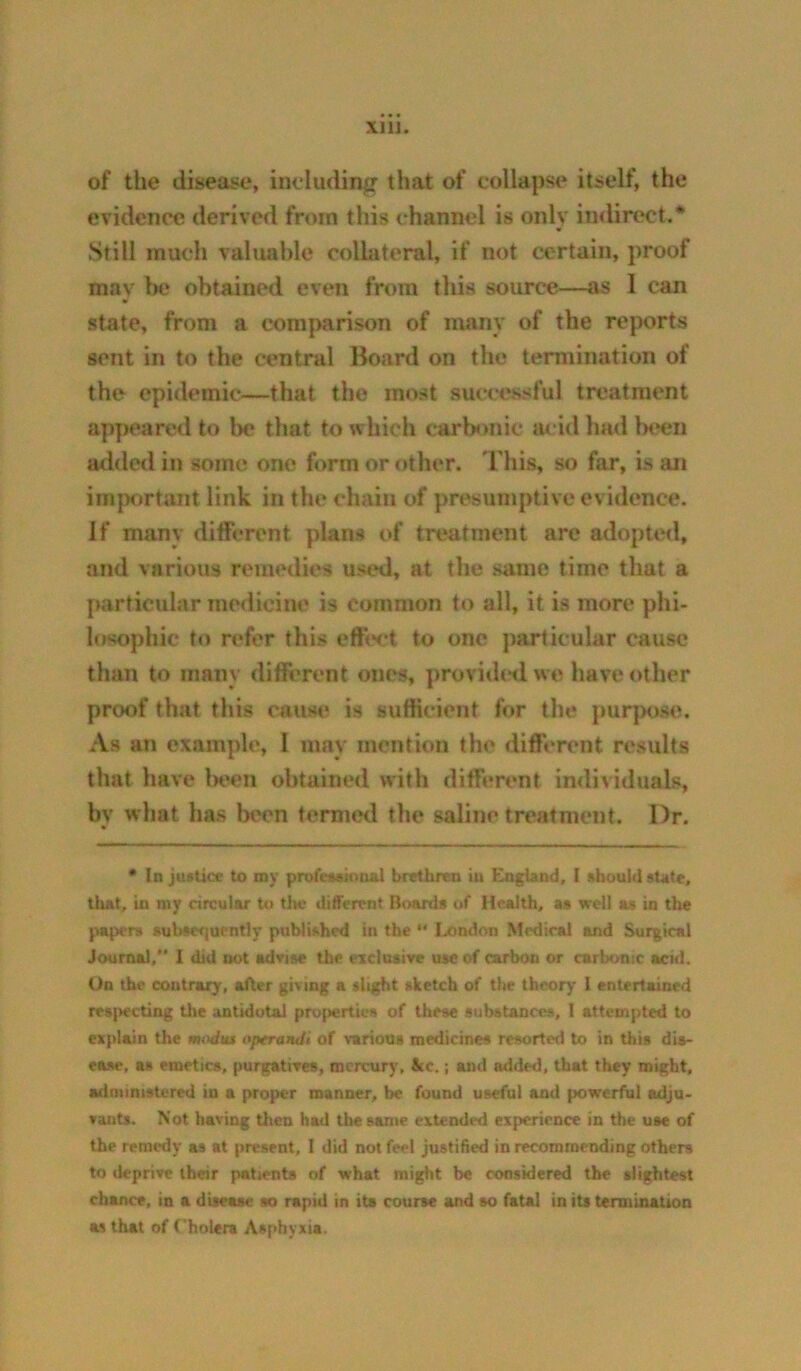 XllJ. of the disease, including that of collapse itself, the evidence derived from this channel is only indirect.* Still much valuable collateral, if not certain, proof may lie obtained even from this source—as 1 can state, from a comparison of many of the reports sent in to the central Board on the termination of the epidemic—that the most successful treatment appeared to be that to which carbonic acid had b<*eu added in some one form or other, 'riiis, so far, is an important link in the chain of presumptive evidence. If many different plans of treatment are adopted, and various remedies used, at the same time that a particular medicine is common to all, it is more phi- losophic to refer this effect to one particular cause than to many difierent ones, providtniwe have other proof that this cause is sufficient for the ])urpose. As an example, 1 may mention the diffenmt results that have In'cn obtained with different individuals, by what has been temied the saline treatment. Dr. * In justice to ray professiniml brethren in England, I should state, that, in my circular U> tlic different Boards of Health, as well as in the papers suhse<]ucntly published in the *' lx>ndon Medical and Surgical Journal,*' I did nut advise the eiclusive use of carbon or carbonic acid. Un the contrary, after giving a slight sketch of the theory I entertained res[iecting tiie antidotal properties of these substances, I attempted to explain the modiu optrandi of various medicines resorted to in this dis- ease, as emetics, purgatieea, mercury, &c.; and added, that they might, adnnnistered in a proper manner, be found useful and powerful adju- vants. Not having then had the same extended experience in the use of the remedy as at present, I did not feel justified in recommending others to deprive their patients of what might be considered the slightest chance, in a disease so rapid in its course and so fatal in its termination as that of Cholera Asphyxia.