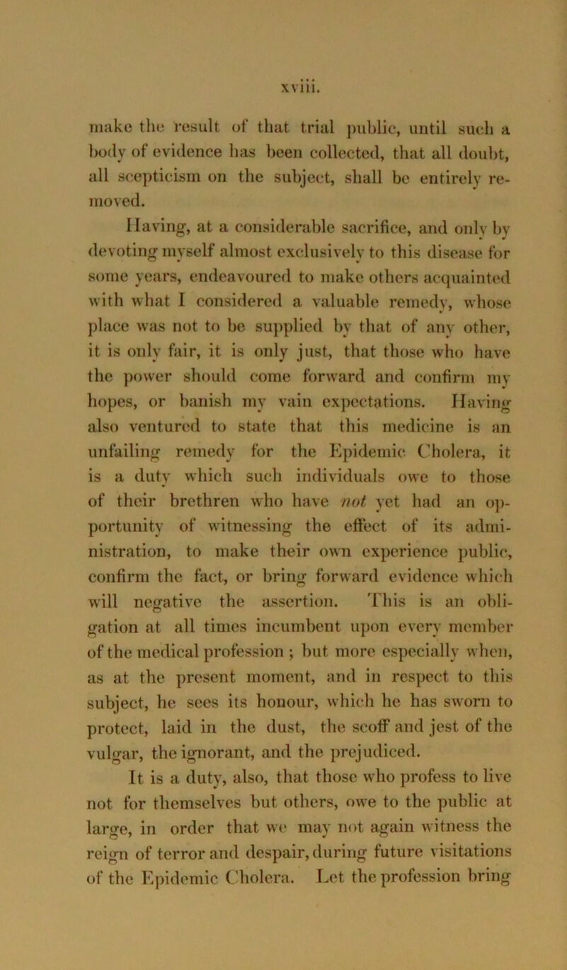 make the result of that trial public, until such a body of evidence has been collected, that all doubt, all scepticism on the subject, shall be entirely re- moved. Having, at a considerable sacrifice, and onlv by devoting mvself almost cxclusivelv to this disease for some years, endeavoured to make others acquainte<l with what I considered a valuable remedv, whose place was not to be supplied by that of any other, it is only fair, it is only just, that those who have the power should come forward and confirm my hopes, or banish my vain expectations. Having also ventured to stiite that this medicine is an unfailing remedy for the Epidemic Cholera, it is a duty which such individuals owe to those of their brethren who have not yet had an o]>- portunity of witnessing the effect of its admi- nistration, to make their own experience public, confirm the fact, or bring forward evidence which will nesrativc the assertion. 'I'liis is an obli- gation at all times incumbent uj)on every member of the medical profession ; but more especially when, as at the present moment, and in respect to this subject, he sees its honour, which he has sworn to protect, laid in the dust, the scoff and jest of the vulgar, the ignorant, and the prejudiced. It is a duty, also, that those who profess to live not for themselves but others, owe to the public at larore, in order that w(* may not again witness the reign of terror and despair, during future visitations of the Epidemic Cholera. Let the profession bring