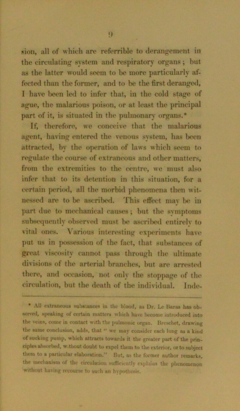 sion, all of which are referrible to <U*rangement in the (circulating system and respiratory organs ; but as the latter would seem to be more particularly af- fected than the former, and to be the first deranged, I have been led to infer that, in the cold stage of ague, the malarious p(jison, or at least the principal part of it, is situat<?d in the pulmonary organs.* If, therefore, we (conceive that the malarious agent, having entert‘d the venous system, has Ix^en attracted, by the ojH*nition of laws which seem to rt‘gulate the course of extraneous and other matt(*rs, from the extremities to the centn', we must also infer that to its detention in this situation, for a (certain |K’ri<Kl, all the morbid phenomena then wit- nessed are to lx* ascrilHHl, 'I'his effix't nmv h<‘ in part due to mechanical (*auses; but the symptoms suhst'cpumtly observed must Iw ascrilK*d entirelv to vital ones. \'arious interesting exjM*riment8 have put us in jawsession of the fact, that sulwtances of great viscosity (*annot pass through the ultimate di visions ot the arterial branches, hut are arrest(Hl there, and (Kccasion, not oidy the stopj>age of the circulation, but the death of the individual. Inde- • All Mtmucous ^b»Lttnee5 in Um; blcKxl, aa Dr. Le B«raa has ob- w-rved, »|>eaking of certain matU'w which have liccome introduced into the veiii«i, c<mu' in contact with the pulniumc organ, lire schet, drawing the eatne conclusion, addv, that  we may consider each lung as a kind of sucking pump, which attract# toward# it the greater part of the i>rin- ciplc# aliHorbed, w.thout doubt to expel them to the exterior, or to subject them to a (varticular elalxiration.” Hut, as the former author remark#, the meebanism of the circulation »ufRcKn!ly exphius the pitenomenon withimt having rrcoutse to kuch an h\p«>tbc»iH.