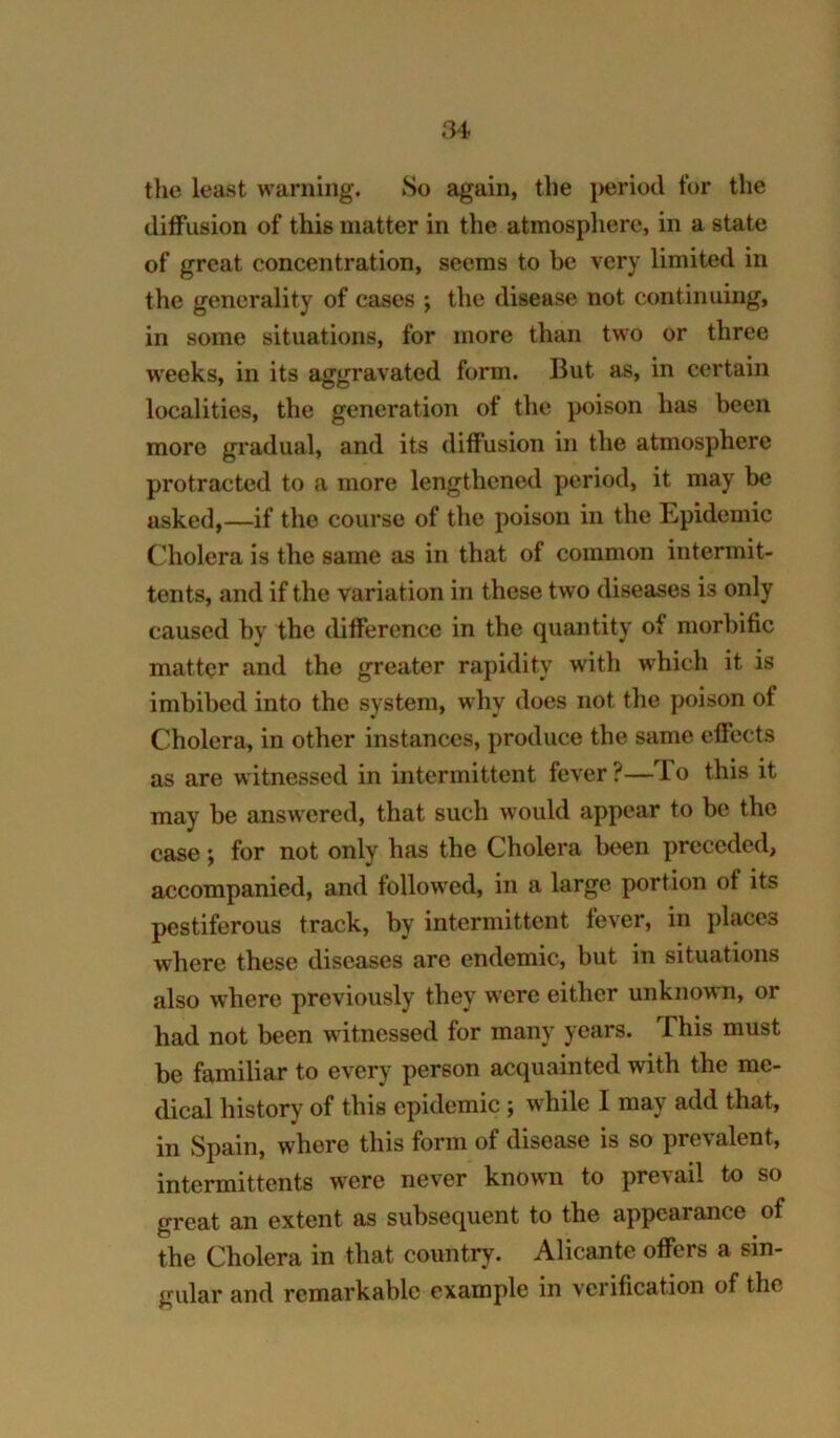 the least warning. So again, the period for the diffusion of this matter in the atmosphere, in a state of great concentration, seems to be very limited in the generality of cases ; the disease not continuing, in some situations, for more than two or three w’eeks, in its aggravated form. But as, in certain localities, the generation of the poison has been more gradual, and its diffusion in the atmosphere protracted to a more lengthened period, it may be asked,—if the course of the poison in the Epidemic Cholera is the same as in that of common intermit- tents, and if the variation in these two diseases is only caused by the difference in the quantity of morbific matter and the greater rapidity with which it is imbibed into the system, why does not the poison of Cholera, in other instances, produce the same effects as are witnessed in intermittent fever?—To this it may be answered, that such would appear to be the case; for not only has the Cholera been preceded, accompanied, and followed, in a large portion of its pestiferous track, by intermittent fever, in places where these diseases are endemic, but in situations also where previously they were either unknown, or had not been witnessed for many years. This must be familiar to every person acquainted with the me- dical history of this epidemic ; while I may add that, in Spain, whore this form of disease is so prevalent, intermittents were never known to prevail to so great an extent as subsequent to the appearance of the Cholera in that country. Alicante offers a sin- gular and remarkable example in verification of the