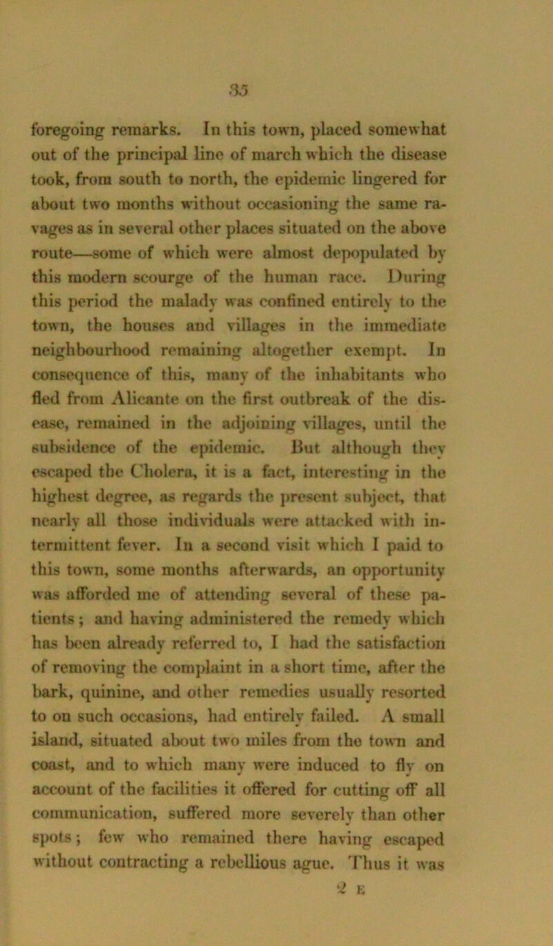 foregoing remarks. In this town, placed somewhat out of the principal line of march which the disease took, from south to north, the epidemic lingered for alwut two months without occasioning the same ra- vages as in several other places situated on the above route—some of which were almost <lepopulated by this modern scourge of the human nice. During this periiKl the malady was confined entirely to the town, the houses and villages in the immediate neighbourhood remaining altogether exempt. In conse(jucnce of this, many of the inhabiUvnts who fled from Alicante on the first outbreak of the dis- ease, remaineil in the adjoining \illages, until the sulwidenee of the epidemic. Hut although they escaped the C'holero, it is a fact, interesting in the highest degree, as regards the present subject, that nearly all those indinduals were attai'kini with in- termittent fever. In a second visit which I paid to this town, some months afterwards, an opportunity was afforded me of attending several of these pa- tients ; and having administered the remedy which has been already referred to, I had the satisfaction of removing the complaint in a short time, after the bark, quinine, and other remedies usuaUy resorted to on such occasions, had entirely failed. A small island, situated almut two miles from the town and coast, and to which manv were induced to flv on account of the facilities it offered for cutting off* all communication, suffered more severely than other spots; few who remained there having escaped without contracting a rebellious ague. 'Fbus it was