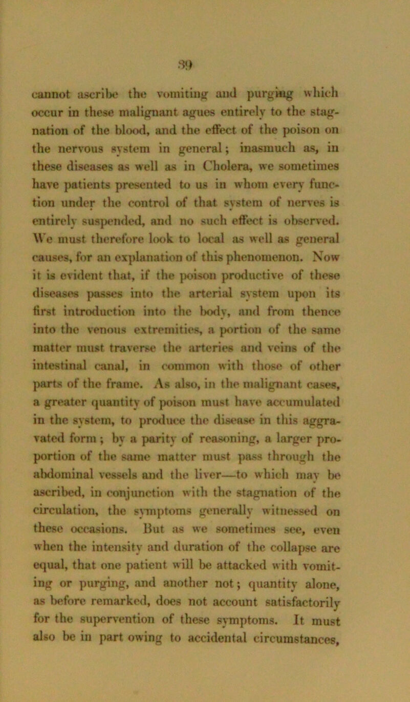 cannot ascrilx* the vtmiitin}? ami purging which «x!cur in these malignant agues entirely to the stag- nation of the blood, and the effect of the [loison on the nervous system in general; inasmuch as, in these diseases as well as in Cholera, we sometimes have ])atients presented to us in whom every func- tion under the control of that system of nerves is entirely suspemled, and no such effect is observed. We must thert'fore l(K)k to local as well as general causes, for an explanation of this phenomenon. Now it is evident that, if the poison productive of these diseases passes into the arterial system upon its first intnxluction into the l)ody, and from thence into the venous extremities a p<^rtion of the same matter must traverse the arterit*s and veins of the intestinal canal, in common with those of other parts of the frame. As also, in the malignant cases, a greater (juantity of poison must have accumulated in the system, to prodiH'e the disc*ase in this aggra- vated form; by a parity of reasoning, a larger pro- portion of the same matter must ]>ass through the alxlominal vessels and the liver—to which niav lx> ascribetl, in conjunction with the stagnation of the circulation, the symptoms generally witnessed on these (x^casions. Hut as we sometimes see, even when the intensity and duration of the collapse are t*qual, that one patient will be attacked with vomit- ing or purging, and another not; quantity alone, as Ixfforc remarked, does not account satisfactorily for the 8ujx*rvention of these symptoms. It must also be in part owing to accidental circumstances,