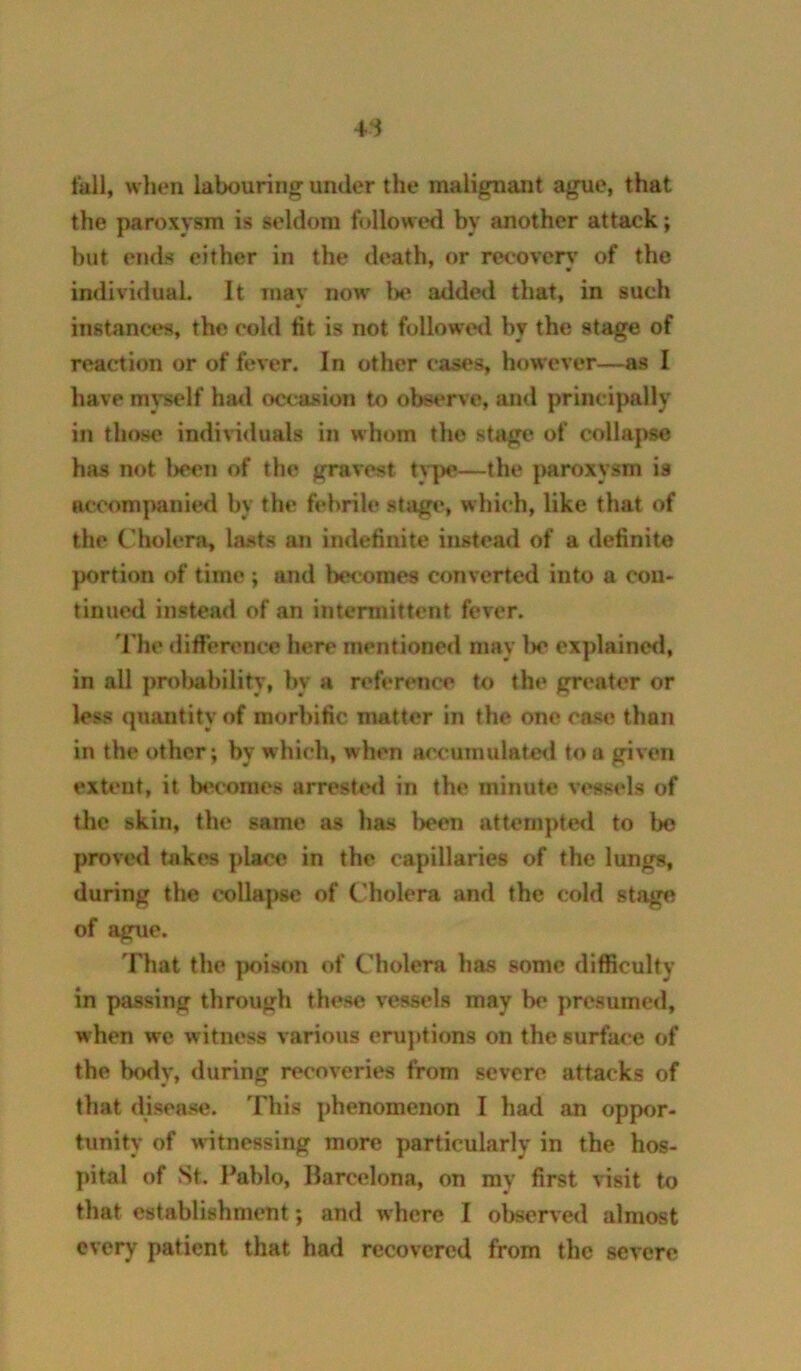 4i fall, when labouring under the malignant ague, that the paroxysm is seldom followed by another attack; but ends either in the death, or recovery of the individual. It may now I>e added that, in such instances, the cold ttt is not followeil by the stage of reaction or of fever. In other cases, however—as I have myself ha<l occasion to observe, and principally in those indiWduals in whom the stage of colla|)se has not l>een of the gravest type.—the paroxysm is accompanied by the febrile stage, which, like that of the Cholera, lasts an indefinite instead of a definite }K>rtion of time; and becomes converted into a con- tinued instead of an intermittent fever. The difference here mentioned may l>e explained, in all proljahility, by a reference to the greater or less quantity of morbific matter in the one case than in the other; by which, when accuinulatetl to a given extent, it becomes arrested in the minute vessels of the skin, the same as has been attempte<l to bo proved takes place in the capillaries of the lungs, during the collapse of Cholera and the cold stage of ague. That the ]K>ison of Cholera has some difficulty in passing through these vessels may b<’ presumed, when we witness various eruptions on the surface of the body, during recoveries from severe attacks of that disease. This phenomenon I had an oppor- tunity of witnessing more particularly in the hos- pital of St. Pablo, Barcelona, on my first visit to that establishmtmt; and where I observed almost every patient that had recovered from the severe