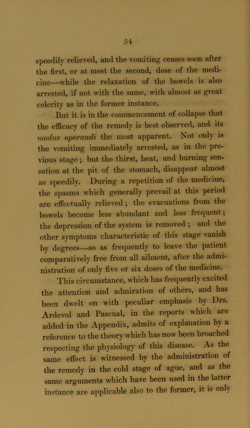 speedily relieved, and the vomiting ceases soon after the first, or at most the second, dose of the medi- —while the relaxation of the Iwwels is also arrested, if not with the same, with almost as great celerity as in the former instance. But it is in the commencement of collapse that the efficacy of the remedy is best observed, and its modus operandi the most apparent. Not only is the vomiting immediately arrested, as in the pre- vious stage; but the thirst, heat, and burning sen- sation at the pit of the stomach, disappear almost as speedily. During a repetition of the medicine, the spasms which generally prevail at this period are effectually relieved; the evacuations from the bowels become less abundant and less frequent; the depression of the system is removed ; and the other symptoms characteristic of this stage vanish by degrees—so as frequently to leave the patient comparatively free from all ailment, after the admi- nistration of only five or six doses of the medicine. This circumstance, which has frequently excited the attention and admiration of others, and has been dwelt on with peculiar emphasis by Drs. Ardevol and Pascual, in the reports which are added in the Appendix, admits of explanation by a reference to the theory which has now been broached respecting the physiology of this disease. As the same effect is witnessed by the administration of the remedy in the cold stage of ague, and as the same arguments which have been used in the latter instance are applicable also to the former, it is onU