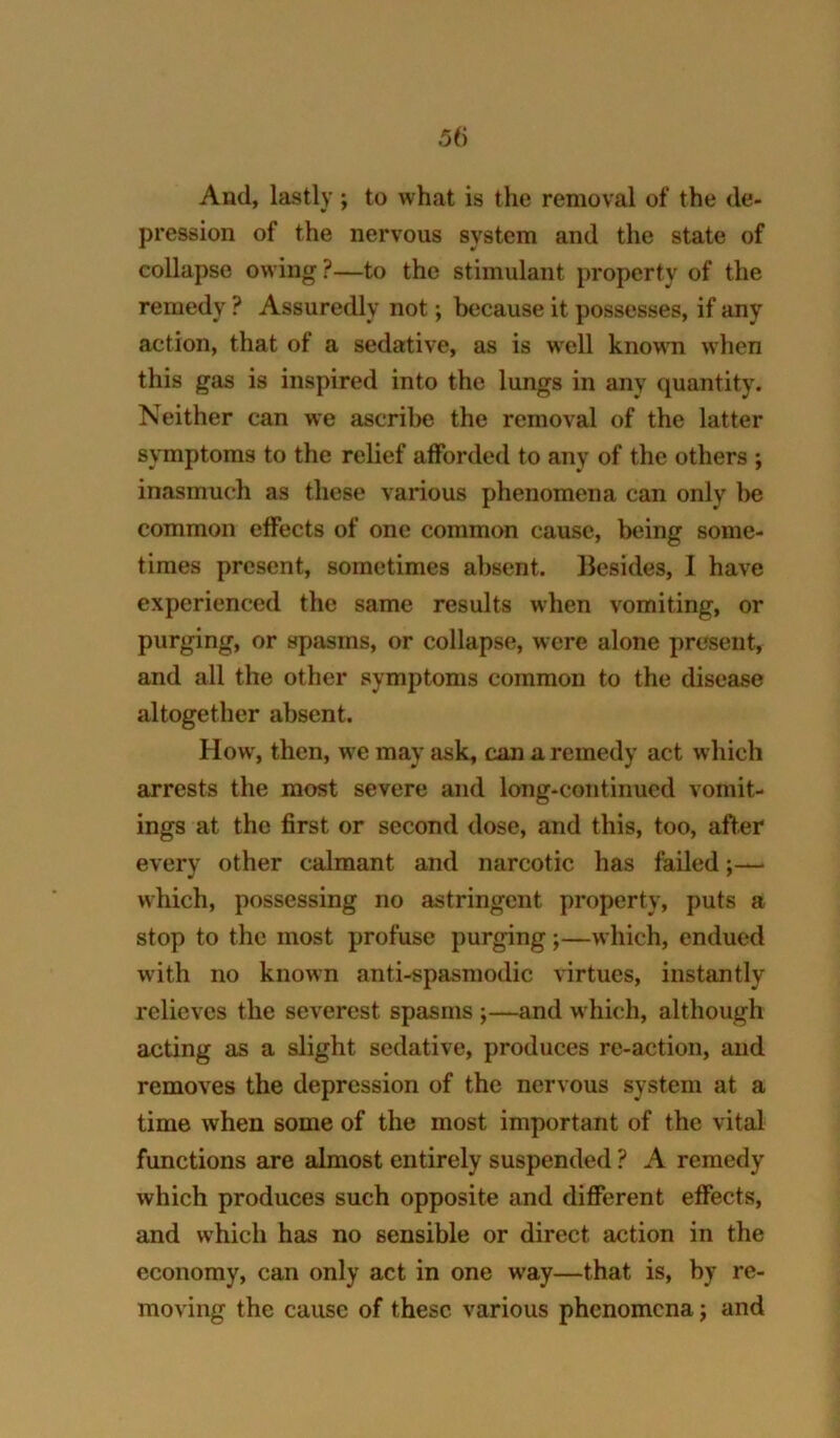 5() And, lastly *, to what is the removal of the de- pression of the nervous system and the state of collapse owing ?—to the stimulant property of the remedy ? Assuredly not; because it possesses, if any action, that of a sedative, as is well known when this gas is inspired into the lungs in any quantity. Neither can we ascribe the removal of the latter symptoms to the relief afforded to any of the others ; inasmuch as these various phenomena can only be common effects of one common cause, being some- times present, sometimes absent. Besides, 1 have experienced the same results when vomiting, or purging, or spasms, or collapse, were alone present, and all the other symptoms common to the disease altogether absent. How, then, we may ask, can a remedy act which arrests the most severe and long-continued vomit- ings at the first or second dose, and this, too, after every other calmant and narcotic has failed which, possessing no astringent property, puts a stop to the most profuse purging;—which, endued with no known anti-spasmodic virtues, instantly relieves the severest spasms ;—and which, although acting as a slight sedative, produces re-action, and removes the depression of the nervous system at a time when some of the most important of the vital functions are almost entirely suspended ? A remedy which produces such opposite and different effects, and which has no sensible or direct action in the economy, can only act in one way—that is, by re- moving the cause of these various phenomena j and