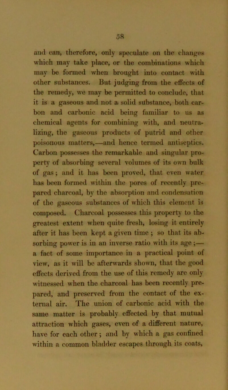 5ft and can, therefore, only speculate on the changes which may take place, or the combinations which may be formed when brought into contact with other substances. But judging from the effects of the remedy, we may be permitted to conclude, that it is a gaseous and not a solid substance, both car- bon and carbonic acid being familiar to us as chemical agents for combining with, and neutra- lizing, the gaseous products of putrid and other poisonous matters,—and hence termed antiseptics. Carbon possesses the remarkable and singular pro- perty of absorbing several volumes of its own bulk of gas; and it has been proved, that even water has been formed within the j)ores of recently pre- pared charcoal, by the absorption and condensation of the gaseous substances of which this element is composed. Charcoal possesses this property to the greatest extent when quite fresh, losing it entirely after it has been kept a given time ; so that its ab- sorbing power is in an inverse ratio with its age ;— a fact of some importance in a practical point of view, as it will be afterwards shown, that the good effects derived from the use of this remedy arc only witnessed when the charcoal has been recently pre- pared, and preserved from the contact of the ex- ternal air. The union of carbonic acid with the same matter is probably effected by that mutual attraction which gases, even of a different nature, have for each other; and by which a gas confined within a common bladder escapes through its coats.