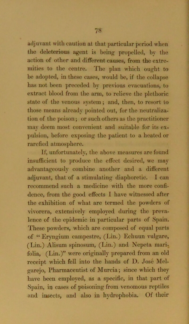 adjuvant with caution at tliat particular period when the deleterious agent is being propelled, hy the action of other and different causes, from the extre- mities to the centre. The plan which ought to he adopted, in these cases, Avould he, if the collapse has not been preceded by previous evacuations, to extract blood from the arm, to relieve the plethoric state of the venous system; and, then, to resort to those means already pointed out, for the neutraliza- tion of the poison; or such others as the practitioner may deem most convenient and suitable for its ex- pulsion, before exposing the patient to a heated or rarefied atmosphere. If, unfortunately, the above measures are found insufficient to produce the effect desired, we may advantageously combine another and a different adjuvant, that of a stimulating diaphoretic. I can recommend such a medicine with the more confi- dence, from the good effects 1 have witnessed after the exhibition of what are termed the powders of vivorera, extensively employed during the preva- lence of the epidemic in particular parts of Spain. These powders, which arc composed of equal parts of “ ErjTigium campestre, (Lin.) Echuun vulgare, (Lin.) Alisum spinosum, (Lin.) and Nepeta mari- folia, (Lin.)” were originally prepared from an old receipt which fell into the hands of D. .lose Mel- garejo. Pharmaceutist of Murcia; since which they have been employed, as a specific, in that part of Spain, in cases of poisoning from venomous reptiles and insects, and also in hydrophobia. Of their