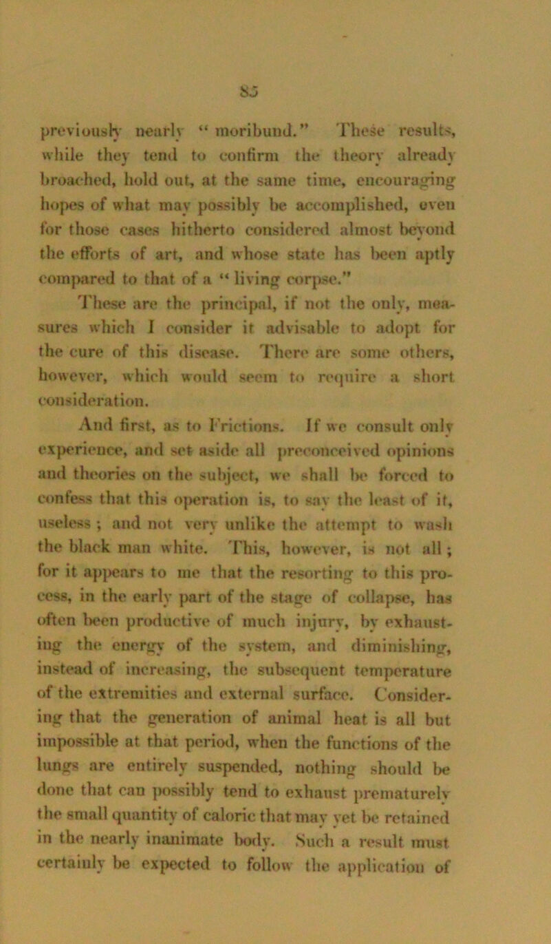 previoush- nearly “ moribund.” 'Fhese result??, wliile tliev tend to confirm the thcorv already w • « broa<*heil, hold out, at the same time, encouraging hojMJS of what may possibly be accomplished, oven for those cases hitherto consideretl almost beyond » the efforts of art, and whose state has t>een aptly com|)ared to that of a “ living corj)se.” 'I'hese are the principal, if not the only, mea- sures which I consider it advisable to adopt for the cure of this disease. There are some others, however, which would seem to recjuire a short consideration. And first, as to I’rictions. If wc consult only experience, and set aside all preeoneeived <»pinions and theories on the subject, we shall 1h» forced to confess that this o|>eration is, to say the least of it, useless ; and not very unlike the attempt to wash the black man white. 'Hns, however, is not all; for it ap|)cars to me that the resorting to this pro- 1*088, in the early part of the stage of collapse, has often l)een productive of much injury, by exhaust- ing the energy' of the system, and diminishing, instead of increasing, the subsequent temperature of the extremities and external surface. Consider- ing that the generation of animal heat is all but impossible at that period, when the functions of the lungs are entirely suspended, nothing should l>e done that can jwssibly tend to exhaust prematurclv the small quantity of caloric that may yet lx* retained in the nearly inanimate IkwIv. Such a result must certainly he expected to follow the application of