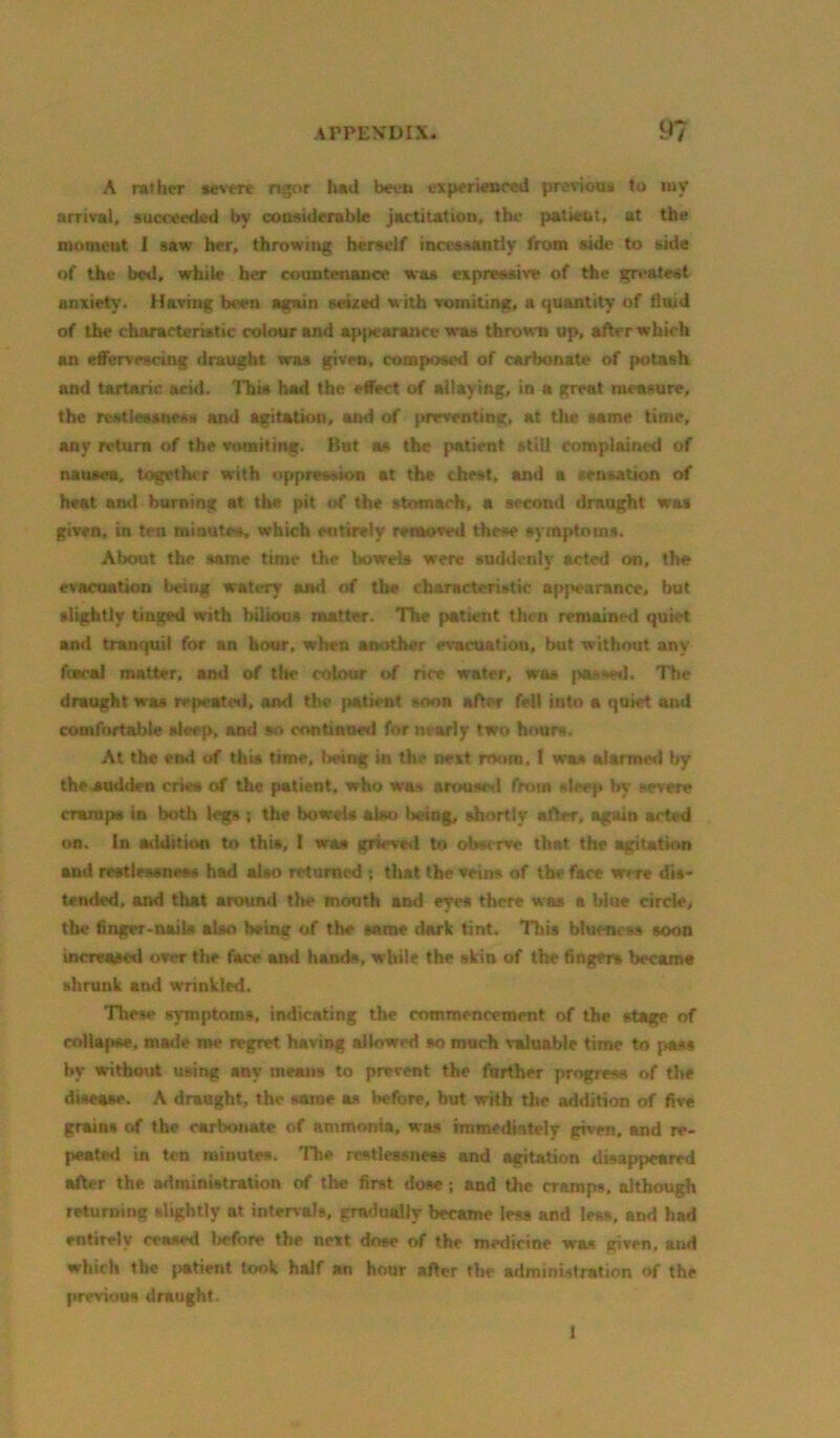 A rather severe ngor had betii experieseed previous to my arrival, succeeded by considerable jactitatioD, the ptatieut, at the momeut 1 saw her, throwing herself incessantly from side to side of the bed, white her countenance was expressive of the greatest anxiet}’. Having been again seized with vomiting, a quantity of flnid of the characteristic colour and ap|»earance was thrown op, after which an effervescing draught was given, composed of carbonate of potash and tartaric acid, lliis had the effect of allaying, in a great measure, the restlessness and agitation, and of preventing, at the same time, any return of the vomiting. Hut as the patient still complained of nausea, together with oppression at the chest, and a sensation of heat ami burning at the pit of the stomach, a second draught was given, in ten miautea, which entirsly removed these symptoms. About the same time the boweb were suchlcnly acted on, the evacuation being watery and of the characteristic appearance, but slightly tinged with bilious matter. The patient then remained quiet and tranquil for an boor, when another evacuation, but without any fcBcai matter, and of the colour of rice water, was passed. The draught was repeate*!, and the patient soon after fell into a quiet and comfortal>le sleep, and so con tinned for nearly two hours. At the emi of this time, twing in the nest r«>om, I was alarmed by theaudden erks of the patient, who was arouse*! from sleep by severe cramps in both legs ; the bowels also being, shortly after, again acted on. In addition to this, I was grieved to observe that the agitation and restlessness had also returned ; that the veins of the face were dis- tended. and that around the mouth and eyes there was a blue circle, the tinger-naits also being of the same dark tint. This blueness soon increase*! over the face and hands, while the skin of the hngers be*rams shrunk and wrinkled. These symptoms, indicating the commencement of the stage of coUaptM, made me regret having allowed so much valuable time to pass by without using any means to prevent the further progress of the disease. A draught, the same as before, but with the addition of five grains of the rarboitate of ammonia, was immediately given, and re- peated in ten minutes. The nratlessness and agitation disappeared after the administration of the first dose; and the cramps, although returning slightly at intervals, gnwlually became less and less, and had entirely ceased Ijefore the nett dose of the medicine was given, and which the patient took half an hour after the administration of the firrvious draught. I