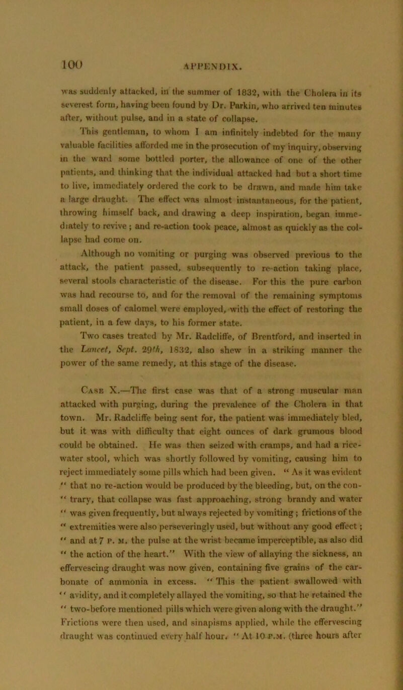 was suddenly attacked, in the summer of 1832, with the Cholera in its severest form, having been found by Ur. Parkin, who arrived ten minutes after, without pulse, and in a state of collapse. Ill is gentleman, to whom I am infinitely indebted for the many valuable facilities afforded me in the prosecution of my inquiry, observing in the w'ard some bottled porter, the allowance of one of the other patients, and thinking that the individual attacked had but a short time to live, immediately ordered the cork to be drawn, and made him take a large draught. ITie effect was almost instantaneous, for the patient, throwing himself back, and drawing a deep inspiration, began imme- diately to revive ; and re-action took peace, almost as quickly as the col- lapse had come on. Although no vomiting or purging was observ’erl previous to the attack, the patient passed, subsequently to re-action taking place, several stools characteristic of the disease. For this the pure carbon was had recourse to, and for the removal of the remaining sjmiptonis small doses of calomel were em|iloyed, with the effect of restoring the patient, in a few days, to his former state. Two cases treated by Mr. Radcliffe, of Brentford, and inserted in the Lancet, Sept. 2^th, 1832, also shew in a striking manner the power of the same remedy, at this stage of the disease. Case X.—Tlic first case was that of a strong muscular man attacked with purging, during the prevalence of the Cholera in that town. Mr. Radcliffe being sent for, the patient was immediately bled, but it was with difficulty that eight ounces of dark grumous blood could he obtained. He w&a then seized with cramps, and had a ricc- w’ater stool, which was shortly follow'cd by vomiting, causing him to reject immediately some pills which had been given. “ As it was evident  that no re-action would be produced by the bleeding, but, on the con- *' trary, that collapse was fast approaching, strong brandy and water “ was given frequently, but always rejected by vomiting; frictions of the  extremities were also perseveringly used, but without any good eft'ect;  and at 7 p. m. the pulse at the wrist became imperceptible, as also did  the action of the heart.” With the view' of allaying the sickness, an effervescing draught was now given, containing five grains of the car- bonate of ammonia in excess. “ Tliis the patient swallowed with ‘' avidity, and it completely allayed the vomiting, so that he retained the ” two-before mentioned pills which w'ere given along with the draught.” Frictions were then used, and sinapisms applied, while the effervescing draught was continued every half hour,  At 10 p..m. (three hours after