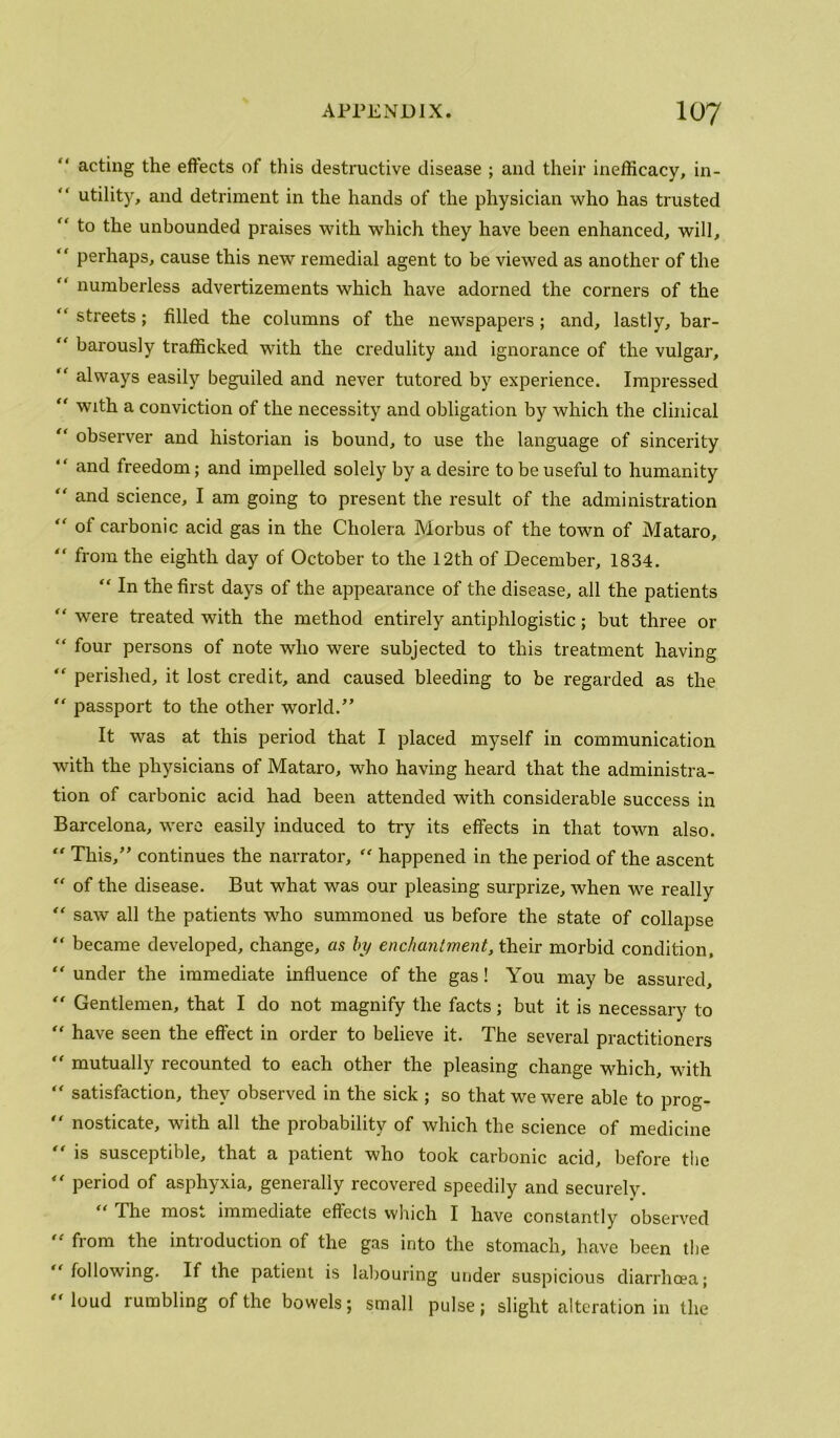 acting the effects of this destructive disease ; and their inefficacy, in- '' utility, and detriment in the hands of the physician who has trusted “ to the unbounded praises with which they have been enhanced, will, “ perhaps, cause this new remedial agent to be viewed as another of the “ numberless advertizements which have adorned the corners of the “ streets; filled the columns of the newspapers; and, lastly, bar- “ barously trafficked with the credulity and ignorance of the vulgar,  always easily beguiled and never tutored by experience. Impressed with a conviction of the necessity and obligation by which the clinical observer and historian is bound, to use the language of sincerity “ and freedom; and impelled solely by a desire to be useful to humanity “ and science, I am going to present the result of the administration '' of carbonic acid gas in the Cholera Morbus of the town of Mataro, “ from the eighth day of October to the 12th of December, 1834. “ In the first days of the appearance of the disease, all the patients  were treated with the method entirely antiphlogistic; but three or “ four persons of note who were subjected to this treatment having perished, it lost credit, and caused bleeding to be regarded as the passport to the other world.” It was at this period that I placed myself in communication with the physicians of Mataro, who having heard that the administra- tion of carbonic acid had been attended with considerable success in Barcelona, were easily induced to try its effects in that town also. This,” continues the narrator, happened in the period of the ascent “ of the disease. But what was our pleasing surprize, when we really saw all the patients who summoned us before the state of collapse ” became developed, change, as by enchantment, their morbid condition, under the immediate influence of the gas! You may be assured. Gentlemen, that I do not magnify the facts; but it is necessary to “ have seen the effect in order to believe it. The several practitioners “ mutually recounted to each other the pleasing change which, with “ satisfaction, they observed in the sick ; so that we were able to prog- ” nosticate, with all the probability of which the science of medicine is susceptible, that a patient who took carbonic acid, before the period of asphyxia, generally recovered speedily and securely. '' The most immediate effects which I have constantly observed '' from the introduction of the gas into the stomach, have been the following. If the patient is labouring under suspicious diarrhcea; '' loud rumbling of the bowels; small pulse; slight alteration in the