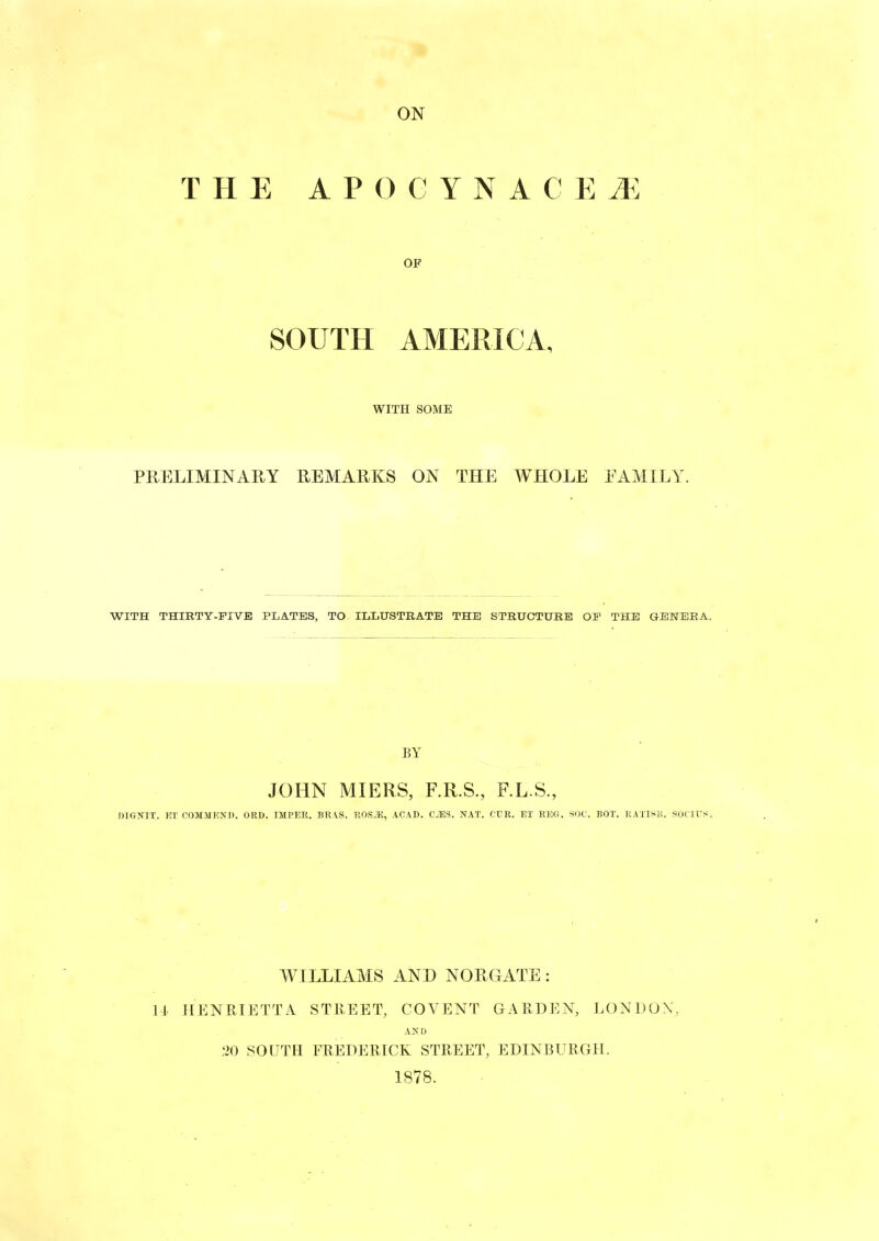 THE APOGYNACEJ^: OF SOUTH AMERICA, WITH SOME PRELIMINARY REMARKS ON THE WHOLE EAMILY. WITH THIRTY-FIVE PLATES, TO ILLUSTEATE THE STRUCTURE OF THE GENERA. BY JOHN MIERS, F.R.S., F.L.S., DIGNIT. KT COMJJKNII. ORD. IMPER. BR VS. ROS.i;, ACAD. C^S. NAT. CTR. EI REG. SOC. BOX. KATIS?,. SOCU'S. WILLIAMS AND NORGATE : 11. HENRIETTA STREET, COVENT GARDEN, LONDON', AN D .20 SOUTH FREDERICK STREET, EDINBURGH. 1878.