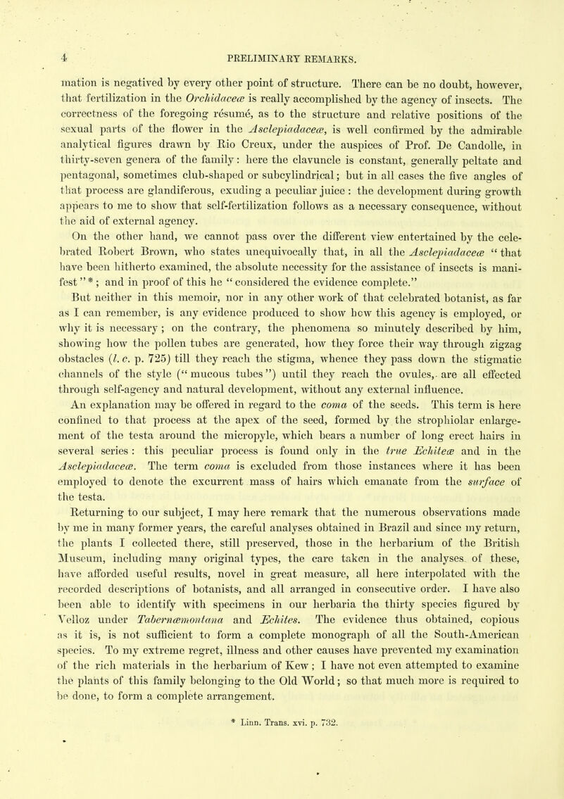 mation is negatived by every other point of structure. There can be no doubt, however, that fertilization in the OrcJiidacecB is really accomplished by the agency of insects. The correctness of the foregoing resume, as to the structure and relative positions of the sexual parts of the flower in the Ascleinadacece, is well confirmed by the admirable analytical figures drawn by Rio Creux, under the auspices of Prof. De CandoUe, in thirty-seven genera of the family: here the clavuncle is constant, generally peltate and pentagonal, sometimes club-shaped or subcylindrical; but in all cases the five angles of that process are glandiferous, exuding a peculiar juice : the development during growth appears to me to show that self-fertilization follows as a necessary consequence, without the aid of external agency. On the other hand, we cannot pass over the diflPerent view entertained by the cele- brated E/obert Brown, who states unequivocally that, in all the Asclepiadacece  that have been hitherto examined, the absolute necessity for the assistance of insects is mani- fest  * ; and in proof of this he  considered the evidence complete. But neither in this memoir, nor in any other work of that celebrated botanist, as far as I can remember, is any evidence produced to show how this agency is employed, or why it is necessary ; on the contrary, the phenomena so minutely described by him, showing how the pollen tubes are generated, how they force their way througli zigzag obstacles {I.e. p. 725) till they reach the stigma, whence they pass down the stigmatic channels of the style ( mucous tubes ) until they reach the ovules,- are all effected through self-agency and natural development, without any external influence. An explanation may be offered in regard to the coma of the seeds. This term is here confined to that process at the apex of the seed, formed by the strophiolar enlarge- ment of the testa around the micropyle, which bears a number of long erect hairs in several series : this peculiar process is found only in the true Uchitece and in the AsclepiadacecB. The term coma is excluded from those instances where it has been employed to denote the excurrent mass of hairs which emanate from the surface of the testa. Returning to our subject, I may here remark that the numerous observations made by me in many former years, the careful analyses obtained in Brazil and since my return, the plants I collected there, still preserved, those in the herbarium of the British Museum, including many original types, the care taken in the analyses, of these, have afforded useful results, novel in great measure, all here interpolated with the recorded descriptions of botanists, and all arranged in consecutive order. I have also been able to identify with specimens in our herbaria the thirty species figured by Velloz under Taberncemontana and Heliites. The evidence thus obtained, copious as it is, is not sufficient to form a complete monograph of all the South-American species. To my extreme regret, illness and other causes have prevented my examination of the rich materials in the herbarium of Kew; I have not even attempted to examine the plants of this family belonging to the Old World; so that much more is required to he done, to form a complete arrangement. * Linn. Trans, xvi. p. 732.