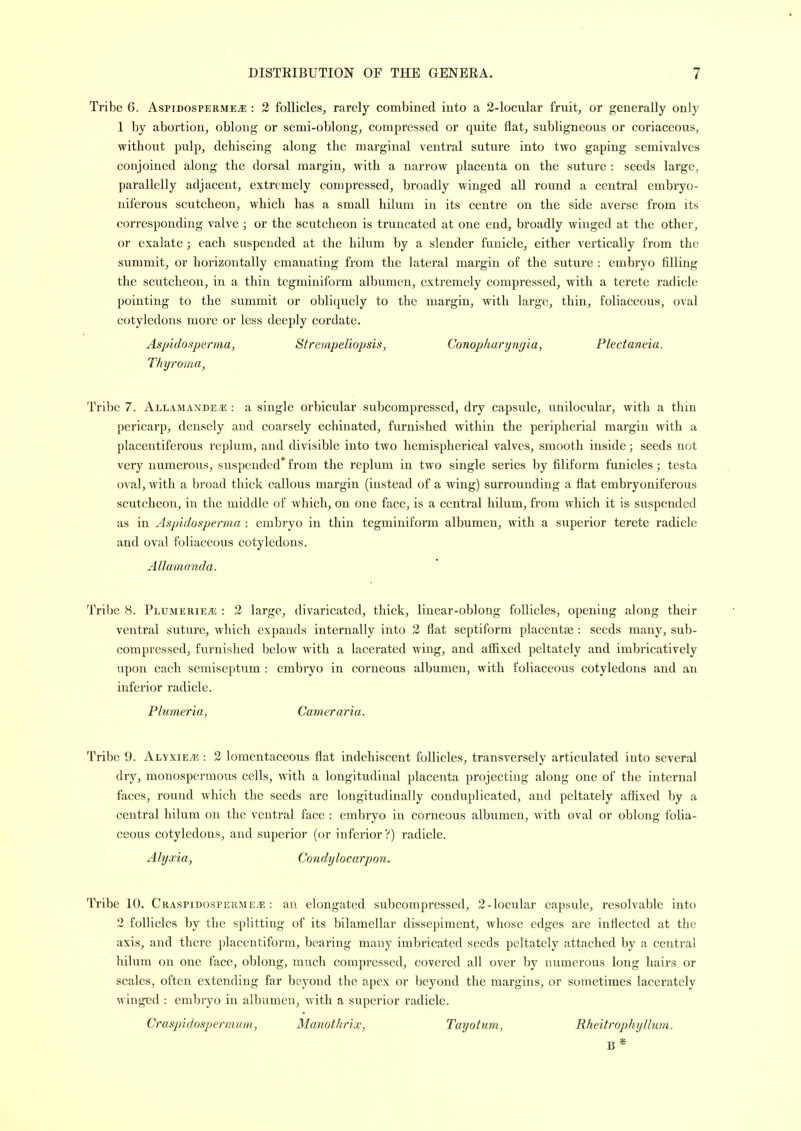 Tribe 6. Aspidosperme^ : 2 follicles, rarely combined into a 2-locular fruit, or generally only 1 by abortion, oblong or semi-oblong, compressed or quite flat, subligneous or coriaceous, without pulp, dehiscing along the marginal ventral suture into two gaping semivalves conjoined along the dorsal margin, with a narrow placenta on the suture : seeds large, parallelly adjacent, extremely compressed, broadly winged all round a central embryo- niferous scutcheon, which has a small hilum in its centre on the side averse from its corresponding valve ; or the scutcheon is truncated at one end, broadly winged at the other, or exalate; each suspended at the hilum by a slender funicle, either vertically from the summit, or horizontally emanating from the lateral margin of the suture : embryo filling the scutcheon, in a thin tegminiform albumen, extremely compressed, with a terete radicle pointing to the summit or obliquely to the margin, with large, thin, foliaceous, oval cotyledons more or less deeply cordate. Aspidosperma, Strernpeliopsis, Conopharyngia, Plectaneia. Thyroma, Tribe 7. Allamande.e : a single orbicular subcompressed, dry capsule, unilocular, with a thin pericarp, densely and coarsely echinated, furnished within the peripherial margin with a placentiferous replum, and divisible into two hemispherical valves, smooth inside; seeds not very numerous, suspended* from the replum in two single series by filiform funicles; testa oval, with a broad thick callous margin (instead of a wing) surrounding a flat embryoniferous scutcheon, in the middle of which, on one face, is a central hilum, from which it is suspended as in Aspidosperma : embryo in thin tegminiform albumen, with a superior terete radicle and oval foliaceous cotyledons. Allainanda. Tribe 8. Plumerie^ : 2 large, divaricated, thick, linear-oblong follicles, opening along their ventral suture, which expands internally into 2 flat septiform placentae : seeds many, sub- compressed, furnished below with a lacerated wing, and aSixed peltately and imbricatively upon each semiseptum : embryo in corneous albumen, with foliaceous cotyledons and an inferior radicle. Plumeria, Cameraria. Tribe 9. Alyxie^e : 2 lomentaceous flat indehiscent follicles, transversely articulated into several dry, monosperraous cells, with a longitudinal placenta projecting along one of the internal faces, round which the seeds are longitudinally conduplicated, and peltately aflSxed by a central hilum on the ventral face : embryo in corneous albumen, with oval or oblong folia- ceous cotyledons, and superior (or inferior ?) radicle. Alyxia, Condylocarpon, Tribe 10. Craspidospermev*; : an elongated subcompressed, 2-locular capsule, resolvable into 2 follicles by the splitting of its bilamellar dissepiment, whose edges are inflected at the axis, and there placentiform, bearing many imbricated seeds peltately attached by a central hilum on one face, oblong, much compressed, covered all over by numerous long hairs or scales, often extending far beyond the apex or beyond the margins, or sometimes lacerately winged : embryo in albumen, with a superior radicle. Craspidospermum, Manothrix, Tayotum, Rheitrophyllum.