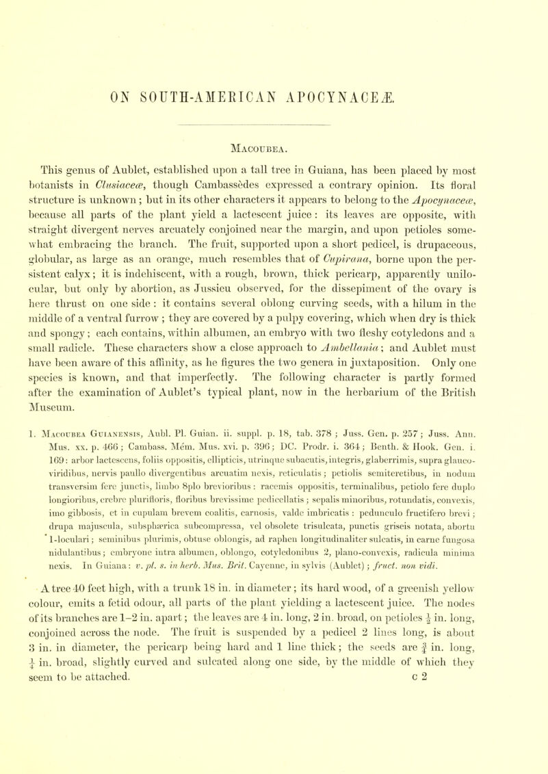 Macoubea. This genus of Aublet, established upon a tall tree in Guiana, has been placed by most botanists in ClusiacecE, though Cambassedes expressed a contrary opinion. Its floral structure is unknown ; but in its other characters it appears to belong to the ApocynacecB, because all parts of the plant yield a lactescent juice : its leaves are opposite, with straight divergent nerves arcuately conjoined near the margin, and upon petioles some- what embracing the branch. The fruit, supported upon a short pedicel, is drupaceous, globular, as large as an orange, much resembles that of Cupirana, borne upon the per- sistent calyx; it is indehiscent, with a rough, brown, thick pericarp, apparently vmilo- cular, but only by abortion, as Jussieu observed, for the dissepiment of the ovary is here thrust on one side : it contains several oblong curving seeds, with a hilum in the middle of a ventral furrow ; they are covered by a pulpy covering, which when dry is thick and spongy ; each contains, within albumen, an embryo with two fleshy cotyledons and a small radicle. These characters show a close approach to Ambellania; and Aublet must have been aware of this affinity, as he figures the two genera in juxtaposition. Only one species is known, and that imperfectly. The following character is partly formed after the examination of Aublet's typical plant, now in the herbarium of the British Museum. 1. Macoubea Guianensis, Aubl. PI. Guian. ii. suppl. p. 18, tab. 378 ; Juss. Gen. p. 257; Juss. Ann. Mus. XX. p. 466 ; Cambass. Mem. Mus. xvi. p. 396; DC. Prodi-, i. 364; Bentli. & Hook. Gen. i. 169: arbor lactescens, foliis oppositis, cllipticis, utrinqiie subacutis, integris, glaberrimis, supra glauco- viridibus, nervis paullo divergentibus arcuatim nexis, reticulatis; pctiolis semiteretibus, in noduni transversim fere junctis, limbo 8plo brevioribus : racemis oppositis, terminalibus, petiolo fere duplo longioribus, crebre plurifloris, floribus brevissime pedicellatis ; sepalis minoribus, rotundatis, convexis, imo gibbosis, et in cupulam brevem coalitis, carnosis, valde imbricatis : pedunculo fructifero brevi; drupa majuscnla, subsphEPrica subcompressa, vel obsolete trisulcata, punctis griseis notata, abortu 1-loculari; seminibus plurimis, obtuse oblongis, ad raplien longitudinaliter sulcatis, in carue fuiigosa nidulantibus; cmbryone intra albu.men, oblongo, cotyledonibus 2, plano-convexis, radicula minima nexis. In Guiana: v. pi. s. in herb. Mus. Brit. Cayenne, in sylvis (Aublet); fruct. noii vidi. A tree 40 feet high, with a trunk 18 in. in diameter ; its hard wood, of a greenish yellow colour, emits a fetid odour, all parts of the plant yielding a lactescent juice. The nodes of its branches are 1-2 in. apart; the leaves are 4 in. long, 2 in. broad, on petioles \ in. long, conjoined across the node. The fruit is suspended by a pedicel 2 lines long, is about 3 in. in diameter, the pericarp being hard and 1 line thick; the seeds are | in. long, i in. broad, slightly curved and sulcated along one side, by the middle of Avliich they seem to be attached. c 2