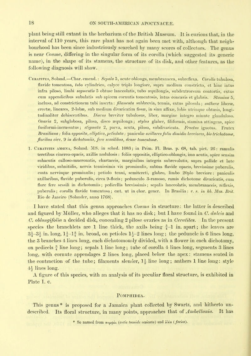 plant being still extant in the herbarium of the British Museum. It is curious that, in the interval of 110 years, this rare plant has not again been met with, although that neigh- bourhood has been since industriously searched by many scores of collectors. The genus is near Couma, differing in the singular form of its corolla (which suggested its generic name), in the shape of its stamens, the structure of its disk, and other features, as the following diagnosis will show. Ceratites^ Soland.—Char, emend.: Sepala 5, acute obloBf^a, membranacea, subreflexa. Corolla tubulosa^ flavide tomentosa, tubo cylindrico, calyce triplo longiore, supra medium constricto, et hinc intus infra piloso, limbi segmentis 5 obtuse lanceolatis, tubo jequiiongis, subdextrorsum contortis, extus cum appendicibus subulatis sub apicem coruutis tomentosis^ intus concavis et glabris. Stamina o, inclusa, ad constrictionem tubi inserta: filamenta subbrevia, tenuia, extus pilosula; anthera liberse, erectae, lineares^ 2-lobse, sub medium divaricatim fissse, in sinu affixae^ lobis utrinqtie obtusis, longi- tudinaliter debisceutibus. Discus breviter tubulosus, liber^ margine integro minute glauduloso. Ovaria 2, subglobosa, pilosa, disco sequilonga; stijlus glaber, filiformis, stamina attingens^ apice fusiformi-incrassatus; stigmata 2, parva, acuta, pilosa, subdivaricata. Frudus ignotus. Frutex Brasiliana; folia opposita, elliptica,petiolata ; paniculse axillares folio dimidio breviores, bis trichotomce, floribus circ. 9 in dichotomiis, fere sessilibus, dense tomentosa. 1. Ceratites amcena, Soland. MS. in sclied. 1083; in Prim. Fl. Bras. p. 68, tab. pict. 26: ramulis teretibus cinereo-opacis, axillis nodulosis : foliis oppositis, elliptico-oblongis, imo acutis, apice sensim subacutis caUoso-mucronatis, chartaceis, marginibus integris subrevolutis^ supra pallide et Itete viridibus, subnitidis, nervis tenuissimis vix prominulis, subtus flavide opacis, brevissime puberulis, costa nervisque prominulis; petiolo tenui, semitereti, glabro, limbo 20p]o breviore: paniculis axillaribus, flavide puberulis, circa 9-floris; pedunculo 3-ramoso, ramis dicbotome divaricatis, cum flore fere sessiH in dichotomiis; pedicellis brevissimis; sepalis lanceolatis, membranaceis, reflexis, puberulis; corolla flavide tomentosa; caet. ut in char, gener. In Brasilia: v. s. in hb. Mus. Brit. Rio de Janeiro (Solandcr, anno 1768). I have stated that this genus approaches Couma in structure: the latter is described and figured by Miiller, who alleges that it has no disk; but I have found in C. dulc'is and C. ohlongifolia a decided disk, concealing 2 pilose ovaries as in Ceratites. In the present species the branchlets are 1 line thick, the axils being f-1 in. apart; the leaves are 3^-3^ in. long, Ij-lf in. broad, on petioles 11-2 lines long; the peduncle is 6 lines long, the 3 branches 4 lines long, each dichotomourdy divided, with a flower in each dichotomy, on pedicels f line long; sepals 1 line long; tube of corolla 4 lines long, segments 3 lines long, with cornute appendages 2 lines long, placed below the apex: stamens seated in the contraction of the tube; filaments slender, 1^ line long; anthers 1 line long: style lines long. A figure of this species, with an analysis of its peculiar floral structure, is exhibited in Plate I. c. POMPHIDEA. This genus * is proposed for a Jamaica plant collected by Swartz, and hitherto un- described. Its floral structure, in many points, approaches that of Amhellania. It has * So named from nojifos (cutis tumide vesicata) and Icea {fades).